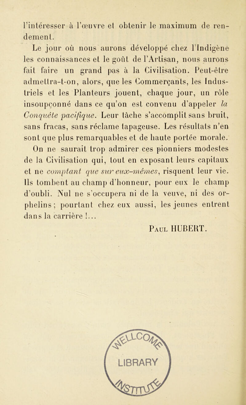 l’intéresser à l’œuvre et obtenir le maximum de ren- dement. Le jour où nous aurons développé chez llndigène les connaissances et le goût de l’Artisan, nous aurons fait faire un grand pas à la Civilisation. Peut-être admettra-t-on, alors, que les Commerçants, les Indus- triels et les Planteurs jouent, chaque jour, un rôle insoupçonné dans ce qu’on est convenu d’appeler la Conquête'pacifique. Leur tache s’accomplit sans bruit, sans fracas, sans réclame tapageuse. Les résultats n’en sont que plus remarquables et de haute portée morale. On ne saurait trop admirer ces pionniers modestes de la Civilisation qui, tout en exposant leurs capitaux et ne comptant que sur eux-mêmes, risquent leur vie. Ils tombent au champ d’honneur, pour eux le champ d’oubli. Nul ne s’occupera ni de la veuve, ni des or- phelins; pourtant chez eux aussi, les jeunes entrent dans la carrière !... Paul HUBERT. LIBRARY