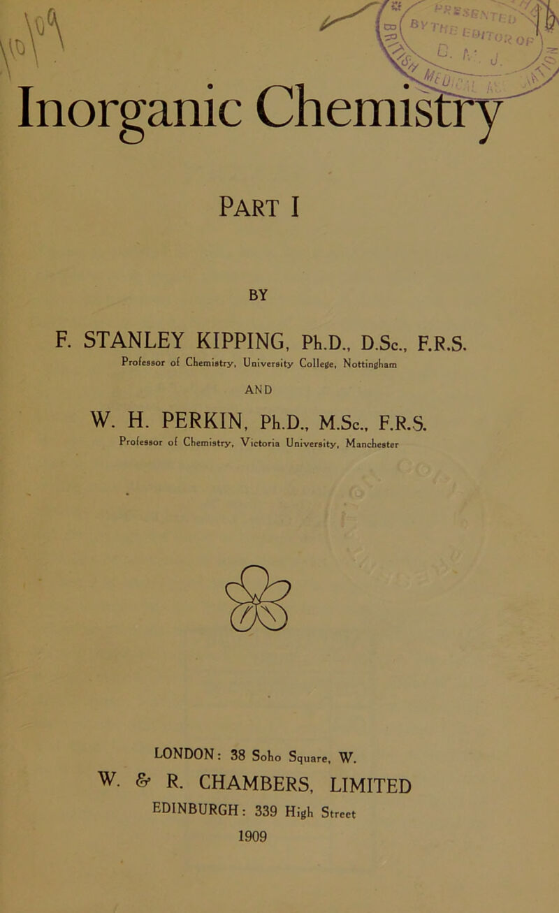 ft Inorganic Chemistry Part I BY F. STANLEY KIPPING, PhD., D.Sc., F.R.S, Professor of Chemistry, University College, Nottingham W. H. PERKIN, Ph D., M.Sc., F.R.S. Professor of Chemistry, Victoria University, Manchester LONDON: 38 Solio Square, W. w. & R. CHAMBERS, LIMITED EDINBURGH: 339 High Street 1909
