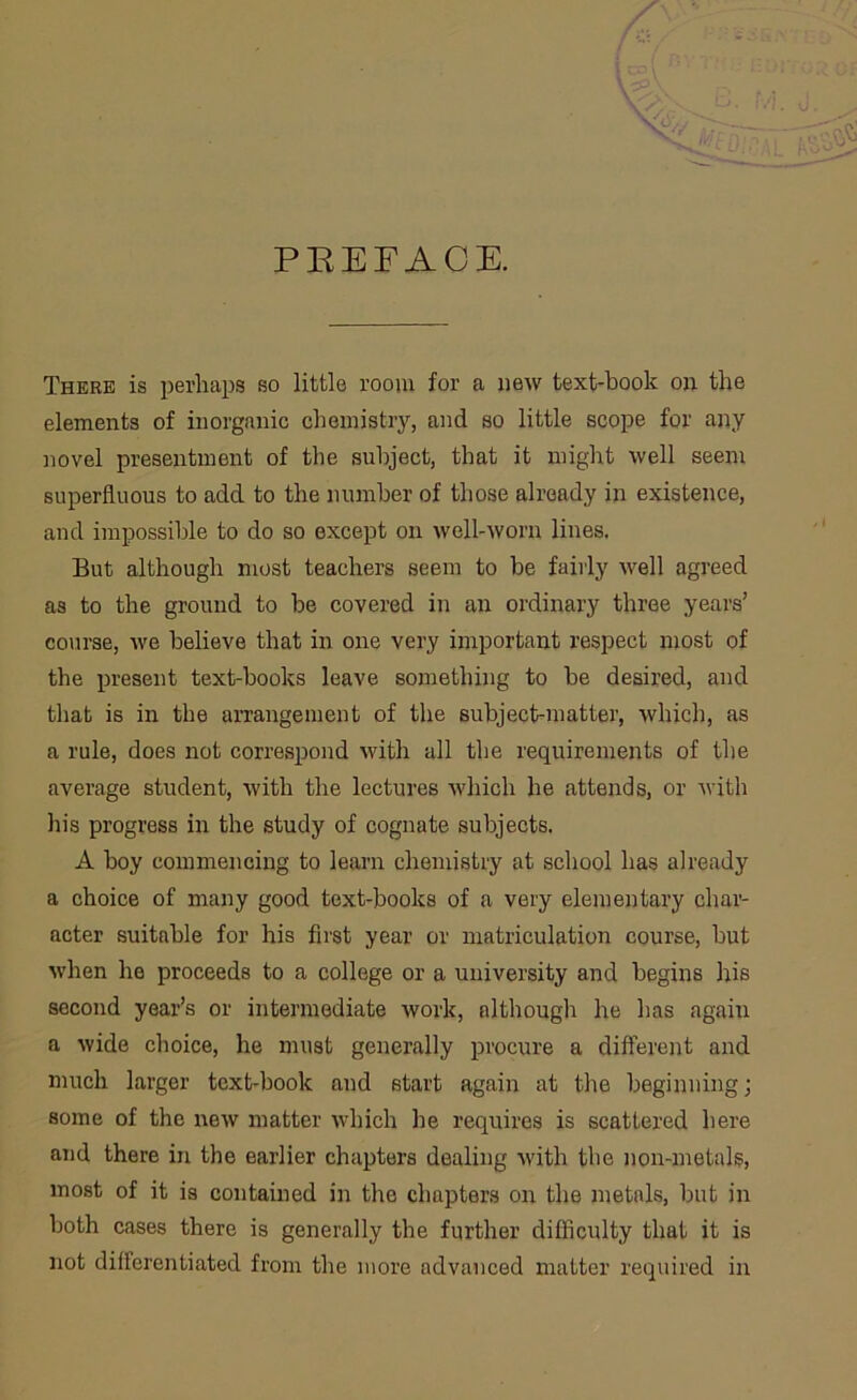 PREFACE. There is perhaps so little room for a new text-book on the elements of inorganic chemistry, and so little scope for any novel presentment of the subject, that it might well seem superfluous to add to the number of those already in existence, and impossible to do so except on well-worn lines. But although most teachers seem to be fairly well agreed as to the ground to be covered in an ordinary three years’ course, vre believe that in one very important respect most of the present text-books leave something to be desired, and that is in the arrangement of the subject-matter, which, as a rule, does not correspond with all the requirements of the average student, with the lectures which he attends, or with his progress in the study of cognate subjects. A boy commencing to learn chemistry at school has already a choice of many good text-books of a very elementary char- acter suitable for his first year or matriculation course, but when he proceeds to a college or a university and begins his second year’s or intermediate work, although he has again a wide choice, he must generally procure a different and much larger text-book and start again at the beginning; some of the new matter which he requires is scattered here and there in the earlier chapters dealing with the non-metals, most of it is contained in the chapters on the metals, but in both cases there is generally the further difficulty that it is not differentiated from the more advanced matter required in