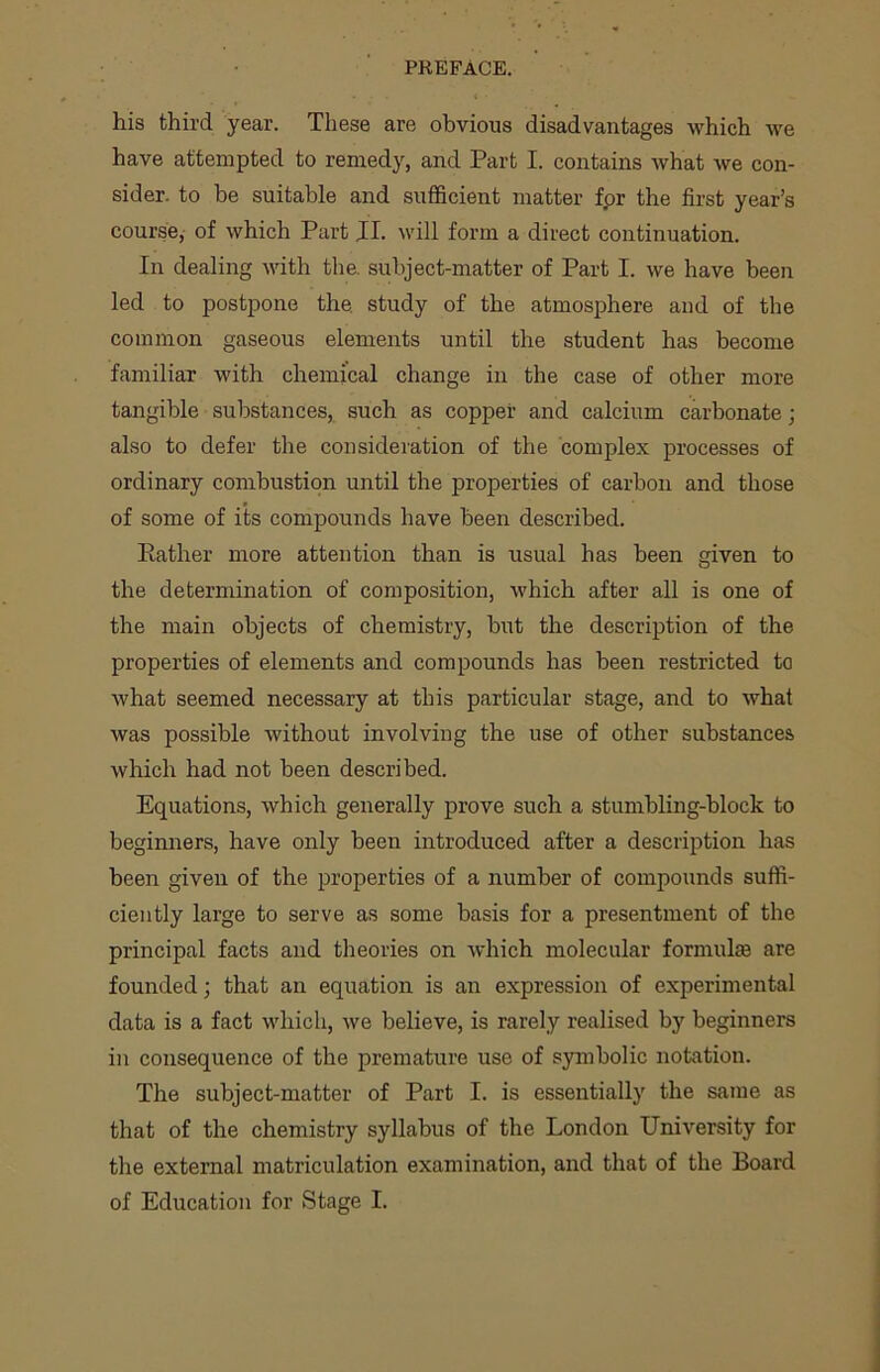 his third year. These are obvious disadvantages which -we have attempted to remedy, and Part I. contains what we con- sider. to be suitable and sufficient matter for the first year’s course, of which Part II. will form a direct continuation. In dealing with the. subject-matter of Part I. we have been led to postpone the. study of the atmosphere and of the common gaseous elements until the student has become familiar with chemical change in the case of other more tangible substances, such as copper and calcium carbonate; also to defer the consideration of the complex processes of ordinary combustion until the properties of carbon and those of some of its compounds have been described. Rather more attention than is usual has been given to the determination of composition, which after all is one of the main objects of chemistry, but the description of the properties of elements and compounds has been restricted to what seemed necessary at this particular stage, and to what was possible without involving the use of other substances which had not been described. Equations, which generally prove such a stumbling-block to beginners, have only been introduced after a description has been given of the properties of a number of compounds suffi- ciently large to serve as some basis for a presentment of the principal facts and theories on which molecular formulae are founded; that an equation is an expression of experimental data is a fact which, we believe, is rarely realised by beginners in consequence of the premature use of symbolic notation. The subject-matter of Part I. is essentially the same as that of the chemistry syllabus of the London University for the external matriculation examination, and that of the Board of Education for Stage I.