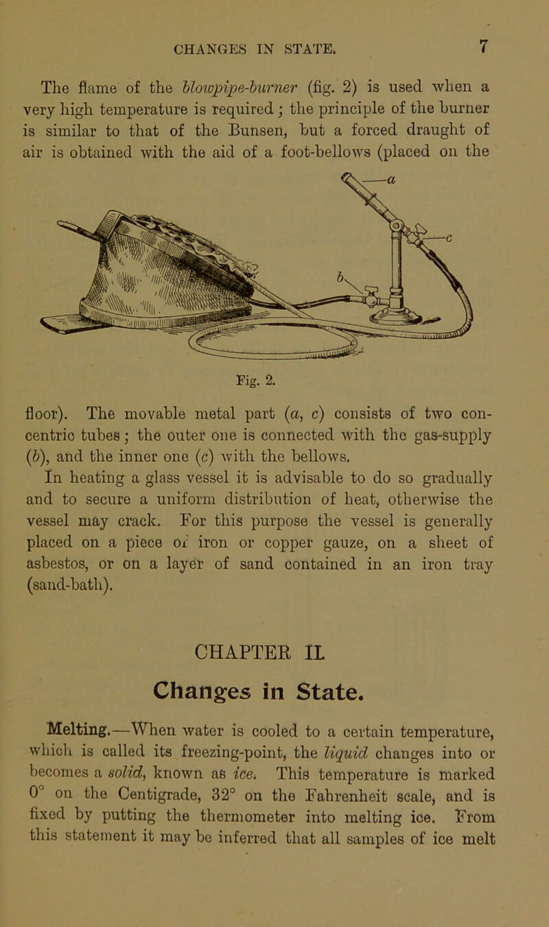 The flame of the blowpipe-burner (fig. 2) is used when a very high temperature is required; the principle of the burner is similar to that of the Bunsen, but a forced draught of air is obtained with the aid of a foot-bellows (placed on the floor). The movable metal part (a, c) consists of two con- centric tubes; the outer one is connected with the gas-supply (ib), and the inner one (c) with the bellows. In heating a glass vessel it is advisable to do so gradually and to secure a uniform distribution of heat, otherwise the vessel may crack. For this purpose the vessel is generally placed on a piece of iron or copper gauze, on a sheet of asbestos, or on a layer of sand contained in an iron tray (sand-bath). CHAPTER II Changes in State. Melting.—When water is cooled to a certain temperature, which is called its freezing-point, the liquid changes into or becomes a solid, known as ice. This temperature is marked 0J on the Centigrade, 32° on the Fahrenheit scale, and is fixed by putting the thermometer into melting ice. From this statement it may be inferred that all samples of ice melt