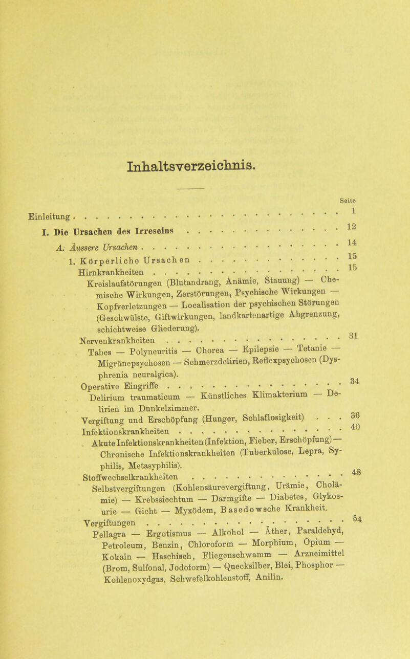 Inhaltsverzeichnis. Seite Einleitung i o I. Die Ursachen des Irreseins . A. Äussere Ursachen ^ 1. Körperliche Ursachen ^ Himkrankheiten Kreislaufstörungen (Blutandrang, Anämie, Stauung) — Che- mische Wirkungen, Zerstörungen, Psychische Wirkungen — Kopfverletzungen — Localisation der psychischen Störungen (Geschwülste, Giftwirkungen, landkartenartige Abgrenzung, schichtweise Gliederung). Nervenkrankheiten Tabes — Polyneuritis — Chorea — Epilepsie — Tetanie — Migränepsychosen — Schmerzdelirien, Reflexpsychosen (Dys- phrenia neuralgica). Operative Eingriffe . . , 34 Delirium traumaticum — Künstliches Klimakterium De- lirien im Dunkelzimmer. Vergiftung und Erschöpfung (Hunger, Schlaflosigkeit) . . . Infektionskrankheiten Akute Infektionskrankheiten (Infektion, Eieber, Erschöpfung) Chronische Infektionskrankheiten (Tuberkulose, Lepra, Sy- philis, Metasyphilis). Stoffwechselkrankheiten Selbstvergiftungen (Kohlensäurevergiftung, Urämie, Cholä- mie) — Krebssiechtum — Darmgifte — Diabetes, Glykos- nrie _ Gicht — Myxödem, Basedowsche Krankheit. Vergiftungen Pellagra — Ergotismus — Alkohol — Äther, Paraldehyd, Petroleum, Benzin, Chloroform — Morphium, Opium Kokain — Haschisch, Fliegenschwamm — Arzneimittel (Brom, Sulfonal, Jodoiorm) — Quecksilber, Blei, Phosphor — Kohlenoxydgas, Schwefelkohlenstoff, Anilin.