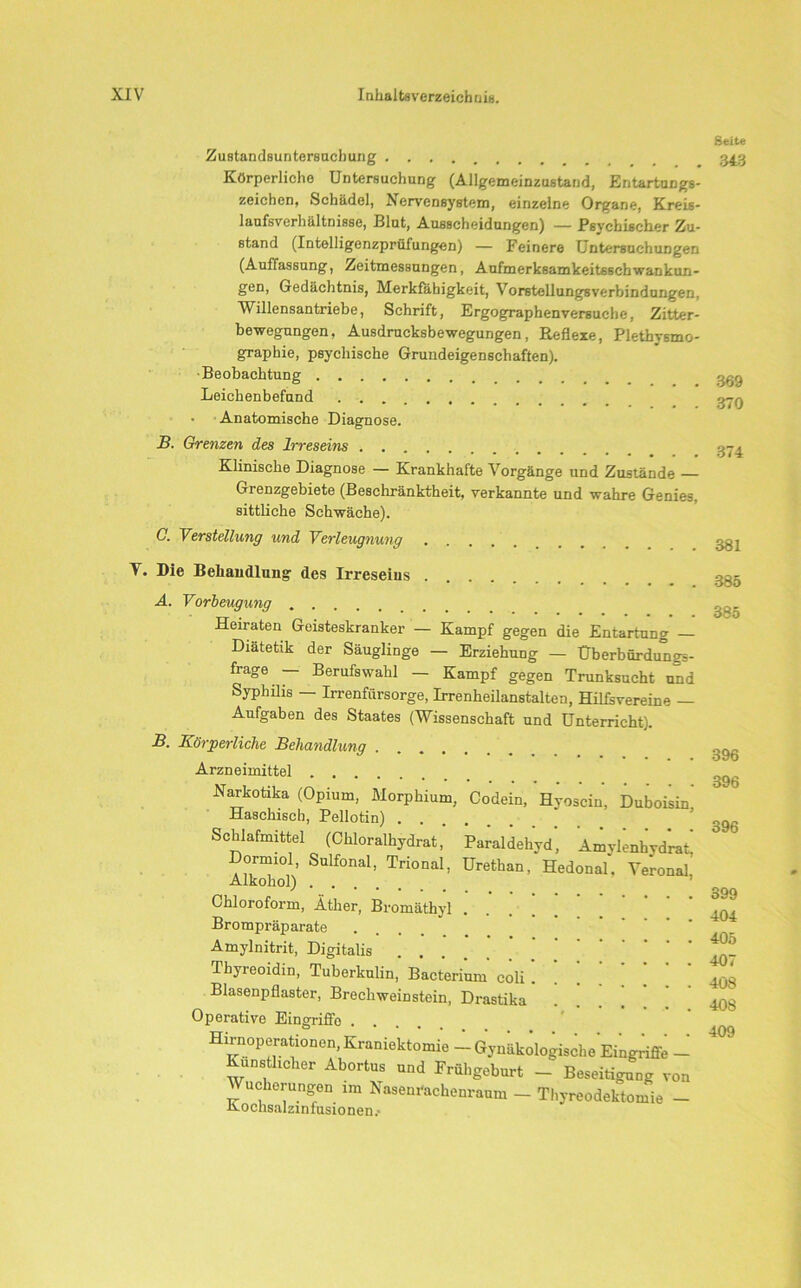 Zustandsuntersuchung Körperliche Untersuchung (Allgemeinzustand, Entartungs- zeichen, Schädel, Nervensystem, einzelne Organe, Kreis- lanfsverhältnisse, Blut, Ausscheidungen) — Psychischer Zu- stand (Intelligenzprüfungen) — Feinere Untersuchungen (Auffassung, Zeitmessungen, Aufmerk6amkeit6schwankun- gen, Gedächtnis, Merkfäbigkeit, Vorstellungsverbindungen, Willensantriebe, Schrift, Ergographenversuche, Zitter- bewegungen, Ausdrucksbewegungen, Reflexe, Plethysmo- graphie, psychische Grundeigenschaften). Beobachtung Leichenbefund • Anatomische Diagnose. B. Grenzen des Irreseins Klinische Diagnose — Krankhafte Vorgänge und Zustände — Grenzgebiete (Beschränktheit, verkannte und wahre Genies, sittliche Schwäche). C. Verstellung und Verleugnung Seite 343 369 370 374 381 T. Die Behandlung des Irreseins A. Vorbeugung Heiraten Geisteskranker — Kampf gegen die Entartung — Diätetik der Säuglinge — Erziehung — Überbürdungs- frage — Berufswahl - Kampf gegen Trunksucht und Syphilis — Irrenfürsorge, Irrenheilanstalten, HilLvereine — Aufgaben des Staates (Wissenschaft und Unterricht). B. Körperliche Behandlung Arzneimittel Narkotika (Opium, Morphium, Codein, Hyoscin, Duboisin Haschisch, Pellotin) Schlafmittel (Chloralhydrat, Paraldehyd, Amylenhydrat, Dormiol, Sulfonal, Trional, Urethan, Hedonal. Veronal Alkohol) Chloroform, Äther, Bromäthyl . . . ’ Brompräparate .... Amylnitrit, Digitalis Thyreoidin, Tuberkulin, Bacterium coli! ’ . . Blasenpflaster, Brechweinstein, Drastika Operative Eingriffe .... Hirnoperationen, Kraniektomie - Gynäkologische Eingriffe - Künstlicher Abortus und Frühgeburt - Beseitigung von Wucherungen im Nasenrachenraum - Thyreodektomie - Aochsalzinfusionen. 385 385 396 396 396 399 404 405 407 408 408 409