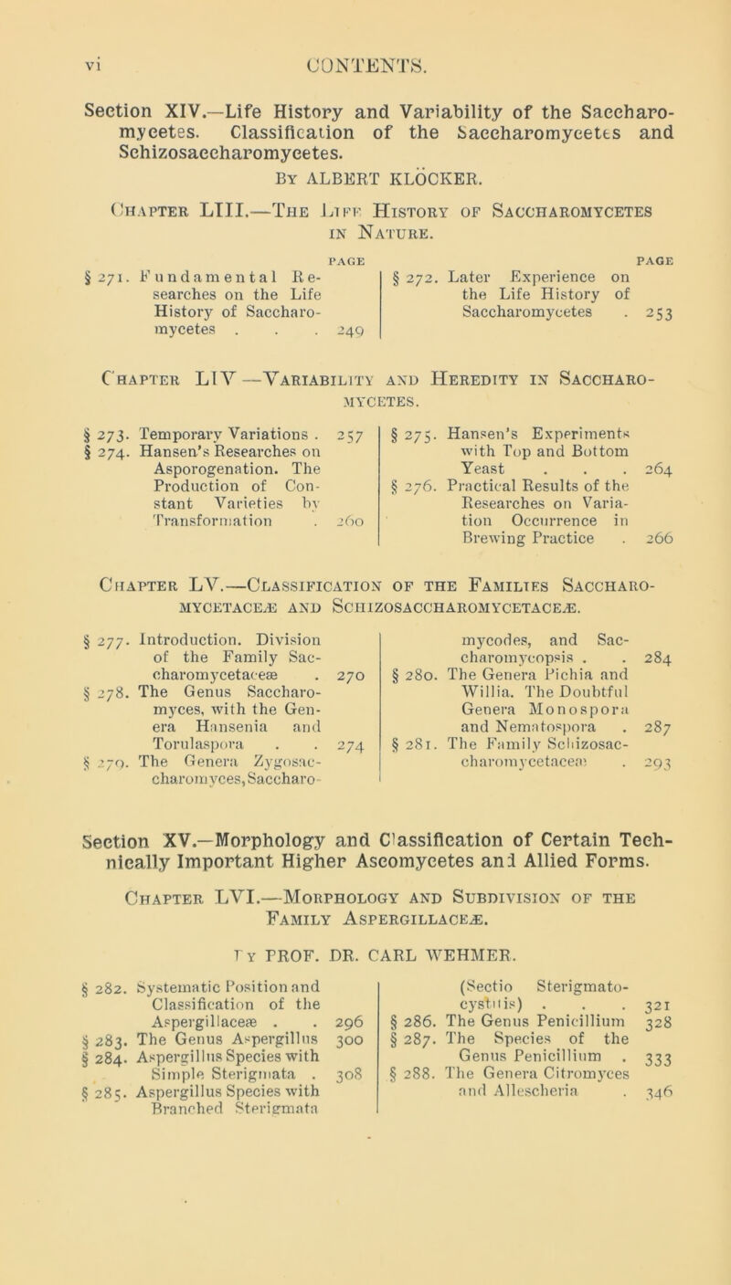 Section XIV.—Life History and Variability of the Saccharo- mycetes. Classification of the Saeeharomyeetts and Sehizosaecharomyeetes. By ALBERT KLOCKER. Chapter LIII.—The Life History of Saccharomycetes in Nature. PAGE §271. Fundamental Re- searches on the Life History of Saccharo- mycetes . . . 249 PAGE § 272. Later Experience on the Life History of Saccharomycetes . 253 Chapter LIY—Variability and Heredity in Saccharo- mycetes. §273. Temporary Variations . 257 § 274. Hansen’s Researches on Asporogenation. The Production of Con- stant Varieties by Transformation . 260 § 275. Hansen’s Experiments with Top and Bottom Yeast . . . 264 § 276. Practical Results of the Researches on Varia- tion Occurrence in Brewing Practice . 266 Chapter LV.—Classification of the Families Saccharo- MYCETACE2E AND SCHIZOSACCHAROMYCETACE,E. § 277. Introduction. Division of the Family Sac- charomycetacese . 270 § 278. The Genus Saccharo- myces, with the Gen- era Hansenia and Torulaspora . . 274 $ 270. The Genera Zygosac- charomyces, Saccharo mycodes, and Sac- charomycopsis . . 284 § 280. The Genera Pichia and Willia. The Doubtful Genera Monospora and Nematospora . 287 §281. The Family Schizosac- charomycetaceai . 293 Section XV.—Morphology and Classification of Certain Tech- nically Important Higher Aseomyeetes an 3 Allied Forms. Chapter LYI.—Morphology and Subdivision of the Family Aspergillace^e. § 282. Systematic Position and Classification of the Aspergillaceae . § 283. The Genus Aspergillus §284. Aspergillus Species with Simple Sterigmata . 308 §285. Aspergillus Species with Branched Sterigmata (Sectio Sterigmato- cystuis) . . .321 § 286. The Genus Penicillium 328 § 287. The Species of the Genus Penicillium . 333 § 288. The Genera Citromyces and Allescheria . 346 Iy PROF. DR. CARL WEHMER. 296 300