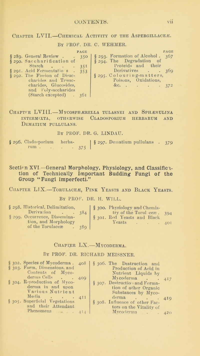 Chapter LYII.—Chemical Activity of the Aspergillaceas. By l'ROF. Dll. C. WEHMER. PAGE § 289. General Review . . 350 §290. Saccharification of Starch . . 351 § 291. Acid Fermentatio s . 353 § 292. The Fission of Disac- charides and Trisac- charides, Glucosides, and Polysaccharides (Starch excepted) . 361 PAGE § 293. Formation of Alcohol . 367 § 294. The Degradation of Proteids and their Derivatives . . 369 § 295. C o I o u r i n g-m a 11 e r s, Poisons, Oxidations, 372 Chaptfr LVIII.—MyCOSPHAERELLA tulasnei and Sphaerulina INTERM fXTA, OTHKRWISE CLADOSPORIUM nERBARUM AND Dematium pullulans. By PPOF. DR. G. LINDAU. § 296. Cladosporium rum . herba- • 375 § 297. Dematium pullulans 379 Section XVI —General Morphology, Physiology, and Classifica- tion of Technically Important Budding Fungi of the Group “Fungi Imperfeeti.” Chapter LIX.—Torulace^e, Pink Yeasts and Black Yeasts. By PROF. DR. H. WILL. § 298. Historical. Delimitation, Derivation . . 384 § 299. Occurrence, Dissemina- tion, and Morphology of the Torulacese . 389 § 300. Physiology and Chemis- try of the Torul ce;e . 394 § 301. Red Yeasts and Black Yeasts . . . 401 Chapter LX.—Mycoderma. By PROF. DR. RICHARD MEISSNER. § 302. Species of Mycoderma . 408 § 3°3- Form, Dimensions, and Contents of Myco- derma Cells . . 409 § 304. R-production of Myco- derma in and upon Various Nutrient Media . . . 411 § 305. Superficial Vegetations and their Attendant Phenomena . .41^ § 306. The Destruction and Production of Acid in Nutrient Liquids by Mycoderma . *417 § 307. Destruction and Forma- tion of other Organic Substances by Myco- derma . . .419 § 308. Influence of other Fac- tors on the Vitality of Mycoderma . . 420