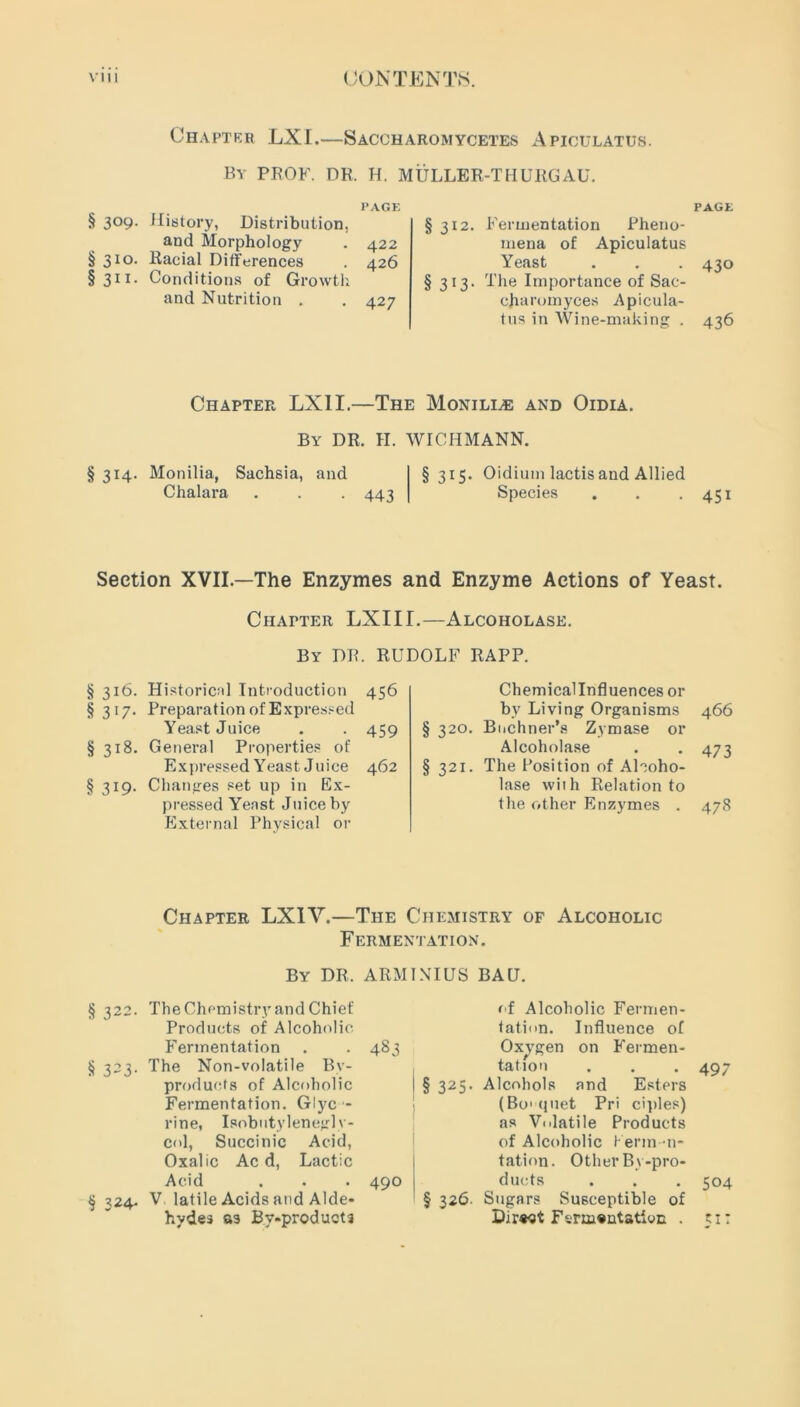 Chaptrr LXI.—Saccharomycetes Apiculatus. By PROF. DR. H. MULLER-THURGAU. PAGE § 3°9* History, Distribution, and Morphology . 422 §310. Racial Differences . 426 §311. Conditions of Growth and Nutrition . . 427 PAGE §312. Fermentation Pheno- mena of Apiculatus Yeast . . . 430 §313. The Importance of Sac- charomyces Apicula- tus in Wine-making . 436 Chapter LXI I.—The Monille and Oidia. By DR. II. WICHMANN. § 314. Monilia, Sachsia, and Chalara . . . 443 §315. Oidium lactis and Allied Species . . . 451 Section XVII—The Enzymes and Enzyme Actions of Yeast. Chapter LXIII.—Alcoholase. § 316. Historical Introduction §317. Preparation of Expressed Yeast Juice §318. General Properties of Expressed Yeast Juice 462 §319. Changes set up in Ex- pressed Yeast Juice by External Physical or Chemicallnfluences or bv Living Organisms 466 § 320. Buchner’s Zymase or Alcoholase . . 473 §321. The Position of Alcoho- lase with Relation to the other Enzymes . 478 By DR. RUDOLF RAPP. 456 459 Chapter LXIV.—The Chemistry of Alcoholic Fermentation. By DR, ARMINIUS BAD. §322. The Chemistry and Chief Products of Alcoholic Fermentation . . 483 § 323. The Non-volatile By- products of Alcoholic Fermentation. Glyc - rine, Isobntylenegl v- col, Succinic Acid, Oxalic Ac d, Lactic Acid . . . 490 § 324- V. latile Acids and Alde- hydes as By-products of Alcoholic Fermen- tation. Influence of Oxygen on Fermen- tation . . . 497 § 325. Alcohols and Esters (Bo'quet Pri ciples) as Volatile Products of Alcoholic Kerm-n- tation. Other By-pro- ducts . . . 504 § 326. Sugars Susceptible of Direct Fermentation . 51: