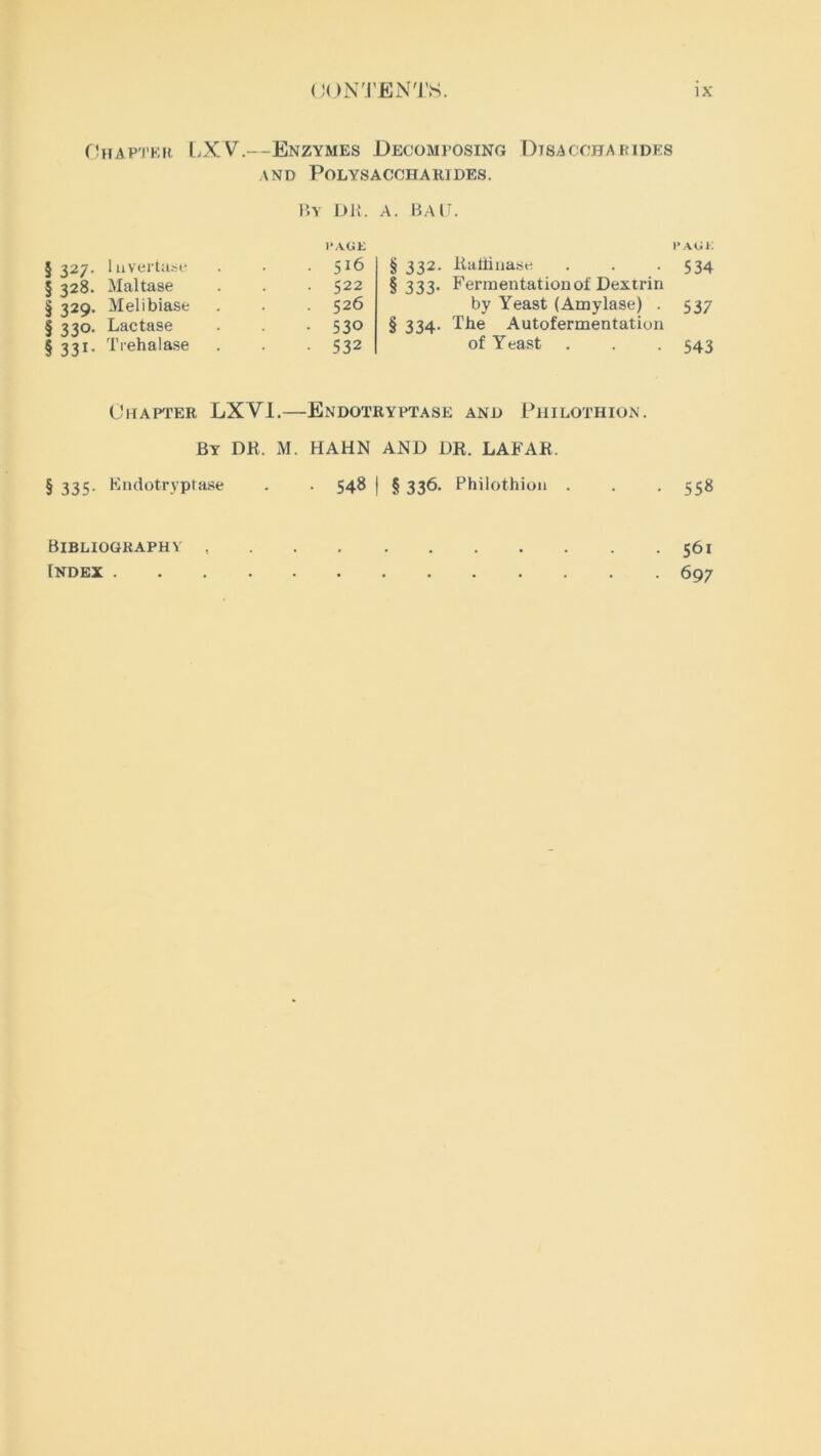 Chapter LXV.—Enzymes Decomposing Dtsaccharides and Polysaccharides. By DR. A. BAIT I’AGK § 327. Iuvertase . 516 § 332. § 328. Maltase . 522 § 333- § 329. Melibiase . 526 § 330. Lactase • 530 § 334- § 331. Trehalase • 532 Chapter LX VI.—Endotryptase Rattiuase Fermentation of Dextrin by Yeast (Amylase) . The Autofermentation of Y east . AND P HILOTHION. paui: 534 537 543 By DR. M. HAHN AND DR. LAFAR. § 335- Fndotryptase . . 548 ) § 336. Philothion . . . 558 Bibliography Index . . 561 • 697