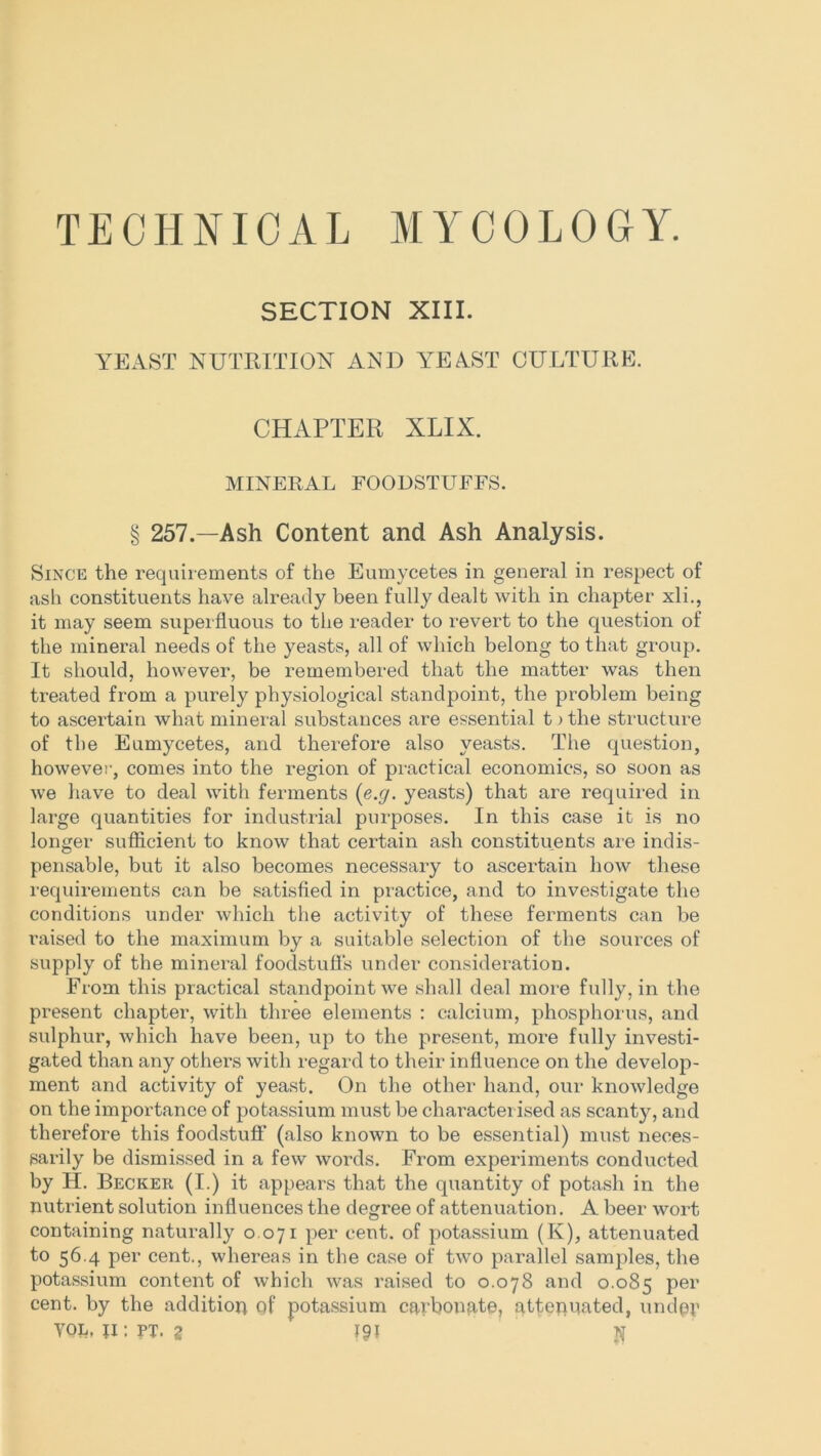 TECHNICAL MYCOLOGY. SECTION XIII. YEAST NUTRITION AND YEAST CULTURE. CHAPTER XLIX. MINERAL FOODSTUFFS. § 257.—Ash Content and Ash Analysis. Since the requirements of the Eumycetes in general in respect of ash constituents have already been fully dealt with in chapter xli., it may seem superfluous to the reader to revert to the question of the mineral needs of the yeasts, all of which belong to that group. It should, however, be remembered that the matter was then treated from a purely physiological standpoint, the problem being to ascertain what mineral substances are essential t > the structure of the Eumycetes, and therefore also yeasts. The question, however, comes into the region of practical economics, so soon as we have to deal with ferments (e.g. yeasts) that are required in large quantities for industrial purposes. In this case it is no longer sufficient to know that certain ash constituents are indis- pensable, but it also becomes necessary to ascertain how these requirements can be satisfied in practice, and to investigate the conditions under which the activity of these ferments can be raised to the maximum by a suitable selection of the sources of supply of the mineral foodstufl's under consideration. From this practical standpoint we shall deal more fully, in the present chapter, with three elements : calcium, phosphorus, and sulphur, which have been, up to the present, more fully investi- gated than any others with regard to their influence on the develop- ment and activity of yeast. On the other hand, our knowledge on the importance of potassium must be characterised as scanty, and therefore this foodstuff (also known to be essential) must neces- sarily be dismissed in a few words. From experiments conducted by H. Becker (I.) it appears that the quantity of potash in the nutrient solution influences the degree of attenuation. A beer wort containing naturally 0.071 per cent, of potassium (K), attenuated to 56.4 per cent., whereas in the case of two parallel samples, the potassium content of which was raised to 0.078 and 0.085 per cent, by the addition of potassium carbonate, attenuated, under YOL, ji : ft. g