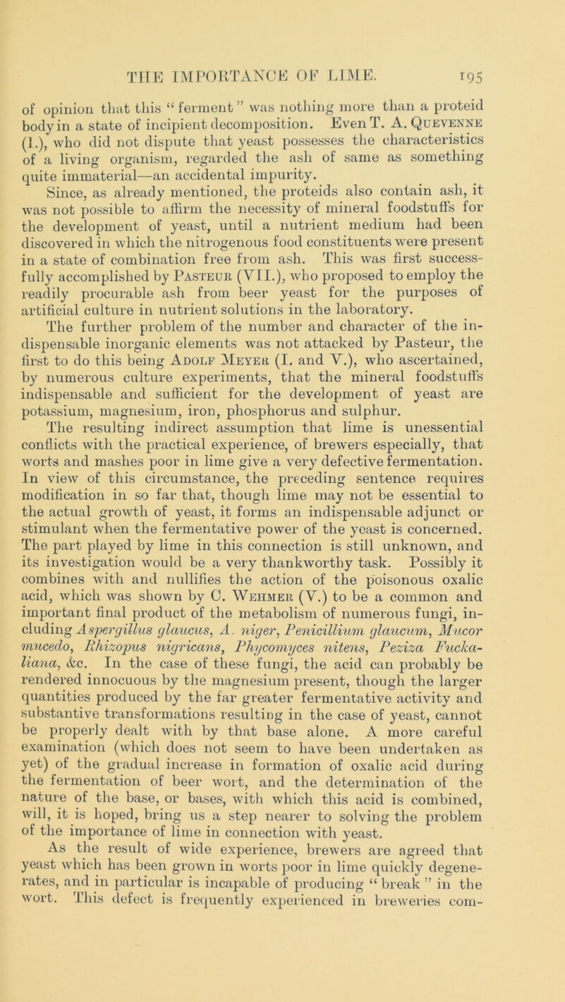 of opinion that this “ ferment” was nothing more than a proteid body in a state of incipient decomposition. EvenT. A. Quevenne (1.), who did not dispute that yeast possesses the characteristics of a living organism, regarded the ash of same as something quite immaterial—an accidental impurity. Since, as already mentioned, the proteids also contain ash, it was not possible to affirm the necessity of mineral foodstuffs for the development of yeast, until a nutrient medium had been discovered in which the nitrogenous food constituents were present in a state of combination free from ash. This was first success- fully accomplished by Pasteur (VII.), who proposed to employ the readily procurable ash from beer yeast for the purposes of artificial culture in nutrient solutions in the laboratory. The further problem of the number and character of the in- dispensable inorganic elements was not attacked by Pasteur, the first to do this being Adolf Meyer (I. and V.), who ascertained, by numerous culture experiments, that the mineral foodstuffs indispensable and sufficient for the development of yeast are potassium, magnesium, iron, phosphorus and sulphur. The resulting indirect assumption that lime is unessential conflicts with the practical experience, of brewers especially, that worts and mashes poor in lime give a very defective fermentation. In view of this circumstance, the preceding sentence requires modification in so far that, though lime may not be essential to the actual growth of yeast, it forms an indispensable adjunct or stimulant when the fermentative power of the yeast is concerned. The part played by lime in this connection is still unknown, and its investigation would be a very thankworthy task. Possibly it combines with and nullifies the action of the poisonous oxalic acid, which was shown by C. Wehmer (V.) to be a common and important final product of the metabolism of numerous fungi, in- cluding Aspergillus glaucus, A. niger, Penicillium glaucum, Mucor mucedo, Rhizopus nigricans, Phycomyces nitens, Peziza Pucka- liana, Ac. In the case of these fungi, the acid can probably be rendered innocuous by the magnesium present, though the larger quantities produced by the far greater fermentative activity and substantive transformations resulting in the case of yeast, cannot be properly dealt with by that base alone. A more careful examination (which does not seem to have been undertaken as yet) of the gradual increase in formation of oxalic acid during the fermentation of beer wort, and the determination of the nature of the base, or bases, with which this acid is combined, will, it is hoped, bring us a step nearer to solving the problem of the importance of lime in connection with yeast. As the result of wide experience, brewers are agreed that yeast which has been grown in worts poor in lime quickly degene- rates, and in particular is incapable of producing “ break ” in the wort. This defect is frequently experienced in breweries com-