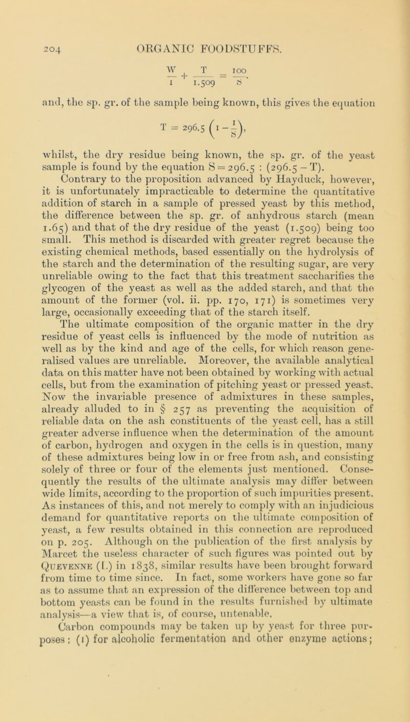 w JT _ ICO i 1.509 S ' and, the sp. gr. of the sample being known, this gives the equation — 296.5 (1—i), whilst, the dry residue being known, the sp. gr. of the yeast sample is found by the equation S = 296.5 : (296.5 - T). Contrary to the proposition advanced by Hay duck, however, it is unfortunately impracticable to determine the quantitative addition of starch in a sample of pressed yeast by this method, the difference between the sp. gr. of anhydrous starch (mean 1.65) and that of the dry residue of the yeast (1.509) being too small. This method is discarded with greater regret because the existing chemical methods, based essentially on the hydrolysis of the starch and the determination of the resulting sugar, are very unreliable owing to the fact that this treatment saccharifies the glycogen of the yeast as well as the added starch, and that the amount of the former (vol. ii. pp. 170, 171) is sometimes very large, occasionally exceeding that of the starch itself. The ultimate composition of the organic matter in the dry residue of yeast cells is influenced by the mode of nutrition as well as by the kind and age of the cells, for which reason gene- ralised values are unreliable. Moreover, the available analytical data on this matter have not been obtained by working with actual cells, but from the examination of pitching yeast or pressed yeast. Now the invariable presence of admixtures in these samples, already alluded to in § 257 as preventing the acquisition of reliable data on the ash constituents of the yeast cell, has a still greater adverse influence when the determination of the amount of carbon, hydrogen and oxygen in the cells is in question, many of these admixtures being low in or free from ash, and consisting solely of three or four of the elements just mentioned. Conse- quently the results of the ultimate analysis may differ between wide limits, according to the proportion of such impurities present. As instances of this, and not merely to comply with an injudicious demand for quantitative reports on the ultimate composition of yeast, a few results obtained in this connection are reproduced on p. 205. Although on the publication of the first analysis by Marcet the useless character of such figures was pointed out by Quevenne (1.) in 1838, similar results have been brought forward from time to time since. In fact, some workers have gone so far as to assume that an expression of the difference between top and bottom yeasts can be found in the results furnished by ultimate analysis—a view that is, of course, untenable. Carbon compounds may be taken up by yeast for three pur- poses ; (1) for alcoholic fermentation and other enzyme actions;