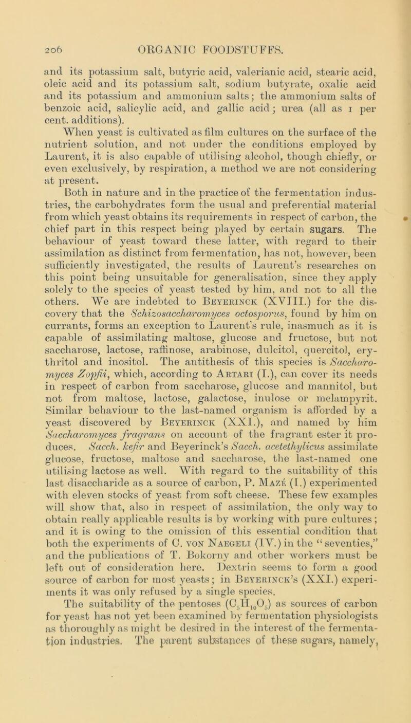 and its potassium salt, butyric acid, valerianic acid, stearic acid, oleic acid and its potassium salt, sodium butyrate, oxalic acid and its potassium and ammonium salts; the ammonium salts of benzoic acid, salicylic acid, and gallic acid; urea (all as i per cent, additions). When yeast is cultivated as film cultures on the surface of the nutrient solution, and not under the conditions employed by Laurent, it is also capable of utilising alcohol, though chiefly, or even exclusively, by respiration, a method we are not considering at present. Both in nature and in the practice of the fermentation indus- tries, the carbohydrates form the usual and preferential material from which yeast obtains its requirements in respect of carbon, the chief part in this respect being played by certain sugars. The behaviour of yeast toward these latter, with regard to their assimilation as distinct from fermentation, has not, however, been sufficiently investigated, the results of Laurent’s researches on this point being unsuitable for generalisation, since they apply solely to the species of yeast tested by him, and not to all the others. We are indebted to Beyerinck (XVIII.) for the dis- covery that the ■Schizosaccharomyces octosporus, found by him on currants, forms an exception to Laurent's rule, inasmuch as it is capable of assimilating maltose, glucose and fructose, but not saccharose, lactose, raffinose, arabinose, dulcitol, quercitol, ery- thritol and inositol. The antithesis of this species is Saccharo- myces Zopfii, which, according to Artari (I.), can cover its needs in respect of carbon from saccharose, glucose and mannitol, but not from maltose, lactose, galactose, inulose or melampyrit. Similar behaviour to the last-named organism is afforded by a yeast discovered by Beyerinck (XXL), and named by him Saccharomyces fragrant on account of the fragrant ester it pro- duces. Sacch. kefir and Beyerinck’s Scicch. acetethylicus assimilate glucose, fructose, maltose and saccharose, the last-named one utilising lactose as well. With regard to the suitability of this last disaccharide as a source of carbon, P. Maze (I.) experimented with eleven stocks of yeast from soft cheese. These few examples will show that, also in respect of assimilation, the only way to obtain really applicable results is by working with pure cultures; and it is owing to the omission of this essential condition that both the experiments of C. von Naegeli (IV.) in the “seventies,” and the publications of T. Bokorny and other wmrkers must be left out of consideration here. Dextrin seems to form a good source of carbon for most yeasts; in Beyerinck’s (XXI.) experi- ments it was only refused by a single species. The suitability of the pentoses (C.HI00.) as sources of carbon for yeast has not yet been examined by fermentation physiologists as thoroughly as might be desired in the interest of the fermenta- tion industries. The parent substances of these sugars, namely,