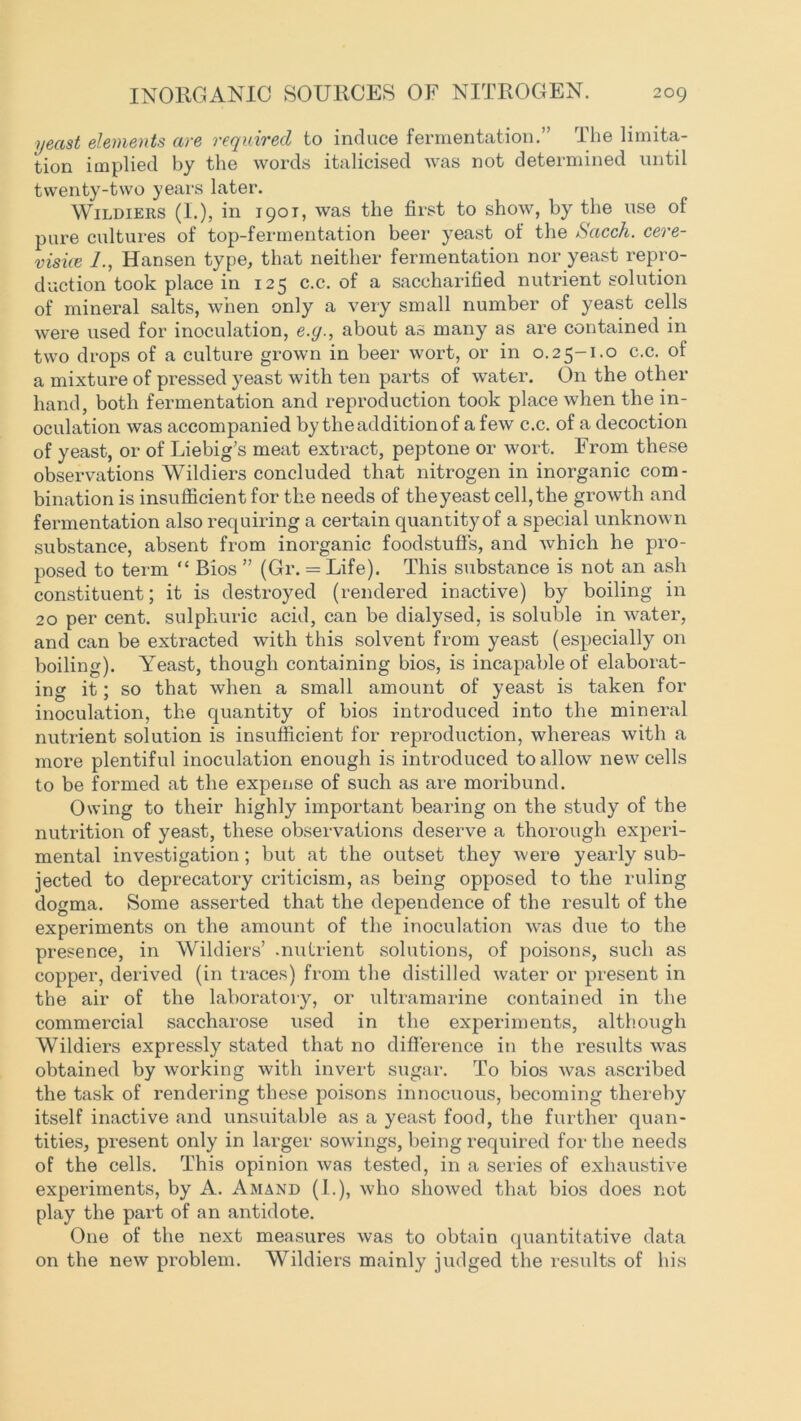 yeast elements are required to induce fermentation.” The limita- tion implied by the words italicised was not determined until twenty-two years later. Wildiers (I.), in 190T, was the first to show, by the use of pure cultures of top-fermentation beer yeast of the Sacch. cere- visice L, Hansen type, that neither fermentation nor yeast repro- duction took place in 125 c.c. of a saccharified nutrient solution of mineral salts, when only a very small number of yeast cells were used for inoculation, e.y., about as many as are contained in two drops of a culture grown in beer wort, or in 0.25-1.0 c.c. of a mixture of pressed yeast with ten parts of water. On the other hand, both fermentation and reproduction took place when the in- oculation was accompanied by the addition of a few c.c. of a decoction of yeast, or of Liebig’s meat extract, peptone or wort. From these observations Wildiers concluded that nitrogen in inorganic com- bination is insufficient for the needs of the yeast cell, the growth and fermentation also requiring a certain quantity of a special unknown substance, absent from inorganic foodstuffs, and which he pro- posed to term “ Bios ” (Gr. = Life). This substance is not an ash constituent; it is destroyed (rendered inactive) by boiling in 20 per cent, sulphuric acid, can be dialysed, is soluble in water, and can be extracted with this solvent from yeast (especially on boiling). Yeast, though containing bios, is incapable of elaborat- ing it; so that when a small amount of yeast is taken for inoculation, the quantity of bios introduced into the mineral nutrient solution is insufficient for reproduction, whereas with a more plentiful inoculation enough is introduced to allow new cells to be formed at the expense of such as are moribund. Owing to their highly important bearing on the study of the nutrition of yeast, these observations deserve a thorough experi- mental investigation; but at the outset they were yearly sub- jected to deprecatory criticism, as being opposed to the ruling dogma. Some asserted that the dependence of the result of the experiments on the amount of the inoculation was due to the presence, in Wildiers’ .nutrient solutions, of poisons, such as copper, derived (in traces) from the distilled water or present in the air of the laboratory, or ultramarine contained in the commercial saccharose used in the experiments, although Wildiers expressly stated that no difference in the results was obtained by working with invert sugar. To bios was ascribed the task of rendering these poisons innocuous, becoming thereby itself inactive and unsuitable as a yeast food, the further quan- tities, present only in larger sowings, being required for the needs of the cells. This opinion was tested, in a series of exhaustive experiments, by A. Amand (1.), who showed that bios does not play the part of an antidote. One of the next measures was to obtain quantitative data on the new problem. Wildiers mainly judged the results of his