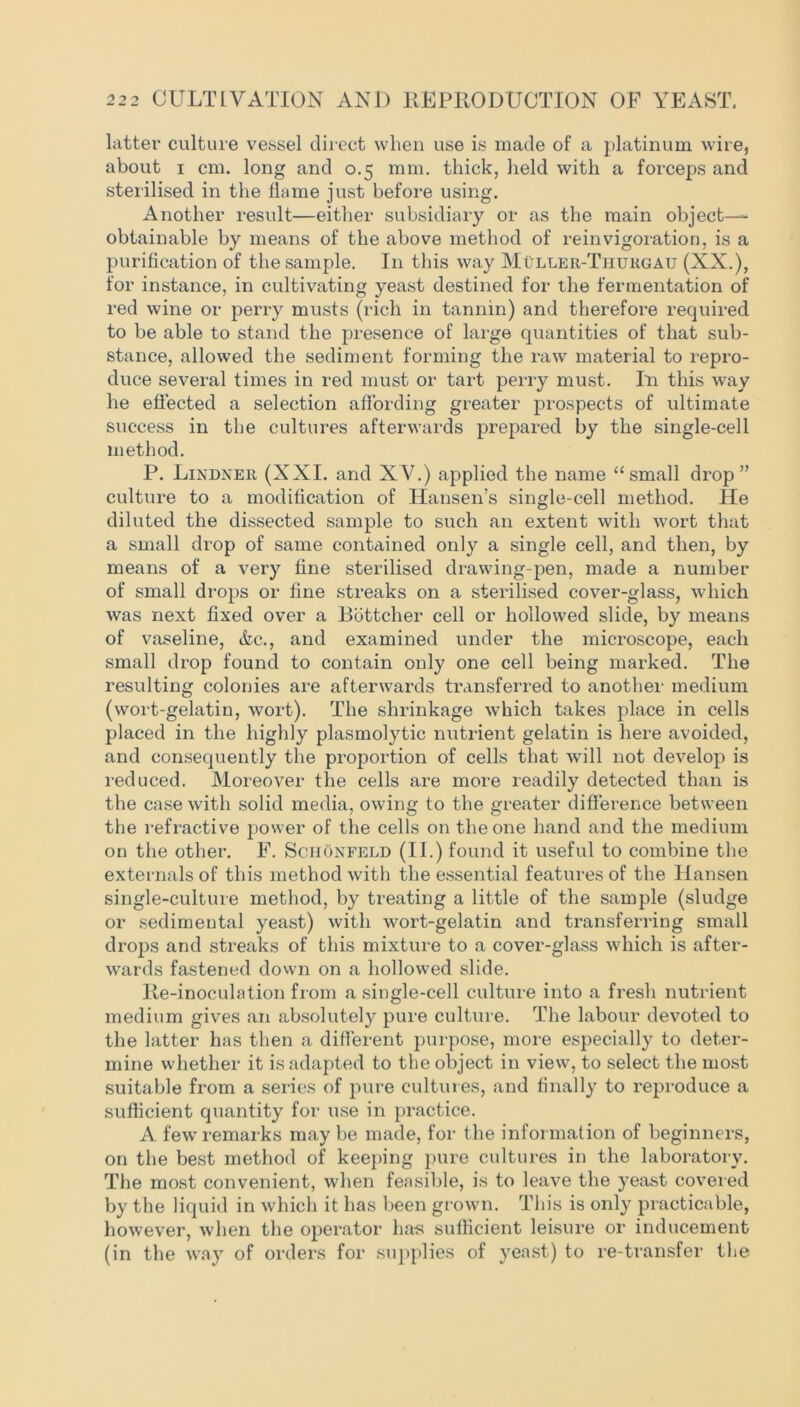 latter culture vessel direct when use is made of a platinum wire, about i cm. long and 0.5 mm. thick, held with a forceps and sterilised in the flame just before using. Another result—either subsidiary or as the main object- obtainable by means of the above method of reinvigoration, is a purification of the sample. I11 this way Muller-Tiiurgau (XX.), for instance, in cultivating yeast destined for the fermentation of red wine or perry musts (rich in tannin) and therefore required to be able to stand the presence of large quantities of that sub- stance, allowed the sediment forming the raw material to repro- duce several times in red must or tart perry must. In this way he effected a selection affording greater prospects of ultimate success in the cultures afterwards prepared by the single-cell method. P. Lindner (XXI. and XV.) applied the name “small drop” culture to a modification of Hansen’s single-cell method. He diluted the dissected sample to such an extent with wort that a small drop of same contained only a single cell, and then, by means of a very fine sterilised drawing-pen, made a number of small drops or fine streaks on a sterilised cover-glass, which was next fixed over a Bbttcher cell or hollowed slide, by means of vaseline, &c., and examined under the microscope, each small drop found to contain only one cell being marked. The resulting colonies are afterwards transferred to another medium (wort-gelatin, wort). The shrinkage which takes place in cells placed in the highly plasmolytic nutrient gelatin is here avoided, and consequently the proportion of cells that will not develop is reduced. Moreover the cells are more readily detected than is the case with solid media, owing to the greater difference between the refractive power of the cells on the one hand and the medium on the other. F. Schonfeld (II.) found it useful to combine the externals of this method with the essential features of the Hansen single-culture method, by treating a little of the sample (sludge or sedimental yeast) with wort-gelatin and transferring small drops and streaks of this mixture to a cover-glass which is after- wards fastened down on a hollowed slide. lie-inoculation from a single-cell culture into a fresh nutrient medium gives an absolutely pure culture. The labour devoted to the latter has then a different purpose, more especially to deter- mine whether it is adapted to the object in view, to select the most suitable from a series of pure cultures, and finally to reproduce a sufficient quantity for use in practice. A few remarks may be made, for the information of beginners, on the best method of keeping pure cultures in the laboratory. The most convenient, when feasible, is to leave the yeast covered by the liquid in which it has been grown. This is only practicable, however, when the operator has sufficient leisure or inducement (in the way of orders for supplies of yeast) to re-transfer the