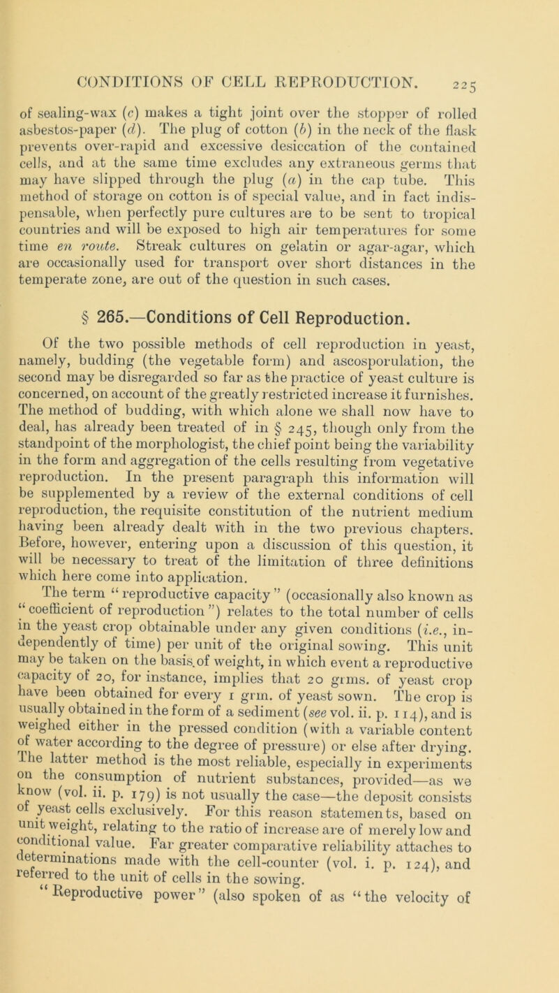 of sealing-wax (c) makes a tight joint over the stopper of rolled asbestos-paper (cl). The plug of cotton (b) in the neck of the flask prevents over-rapid and excessive desiccation of the contained cells, and at the same time excludes any extraneous germs that may have slipped through the plug (a) in the cap tube. This method of storage on cotton is of special value, and in fact indis- pensable, when perfectly pure cultures are to be sent to tropical countries and will be exposed to high air temperatures for some time en route. Streak cultures on gelatin or agar-agar, which are occasionally used for transport over short distances in the temperate zone, are out of the question in such cases. § 265.—Conditions of Cell Reproduction. Of the two possible methods of cell reproduction in yeast, namely, budding (the vegetable form) and ascosporulation, the second may be disregarded so far as the practice of yeast culture is concerned, on account of the greatly restricted increase it furnishes. The method of budding, with which alone we shall now have to deal, has already been treated of in § 245, though only from the standpoint of the morphologist, the chief point being the variability in the form and aggregation of the cells resulting from vegetative reproduction. In the present paragraph this information will be supplemented by a review of the external conditions of cell reproduction, the requisite constitution of the nutrient medium having been already dealt with in the two previous chapters. Before, however, entering upon a discussion of this question, it will be necessary to treat of the limitation of three definitions which here come into application. The term “ reproductive capacity ” (occasionally also known as ‘‘coefficient of reproduction’ ) relates to the total number of cells in the yeast crop obtainable under any given conditions (i.e., in- dependently of time) per unit of the original sowing. This unit may be taken on the basis.of weight, in which event a reproductive capacity of 20, for instance, implies that 20 gims. of yeast crop have been obtained for every 1 grin, of yeast sown. The crop is usually obtained in the form of a sediment (see vol. ii. p. 114), and is weighed either in the pressed condition (with a variable content of water according to the degree of pressure) or else after drying. The latter method is the most reliable, especially in experiments on the consumption of nutrient substances, provided—as we know (vol. ii. p. 179) is not usually the case—the deposit consists of yeast cells exclusively. For this reason statements, based on unit weight, relating to the ratio of increase are of merely low and conditional value. Far greater comparative reliability attaches to determinations made with the cell-counter (vol. i. p. 124), and referred to the unit of cells in the sowing. Reproductive power ” (also spoken of as “ the velocity of