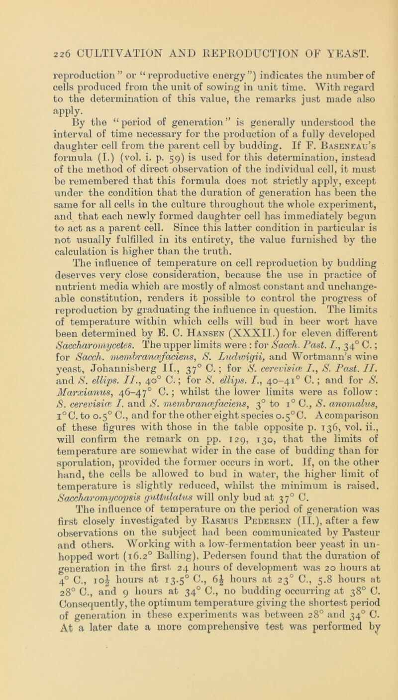 reproduction” or “reproductive energy”) indicates the number of cells produced from the unit of sowing in unit time. With regard to the determination of this value, the remarks just made also apply. By the “period of generation” is generally understood the interval of time necessary for the production of a fully developed daughter cell from the parent cell by budding. If F. Baseneau’s formula (I.) (vol. i. p. 59) is used for this determination, instead of the method of direct observation of the individual cell, it must be remembered that this formula does not strictly apply, except under the condition that the duration of generation has been the same for all cells in the culture throughout the whole experiment, and that each newly formed daughter cell has immediately begun to act as a parent cell. Since this latter condition in particular is not usually fulfilled in its entirety, the value furnished by the calculation is higher than the truth. The influence of temperature on cell reproduction by budding deserves very close consideration, because the use in practice of nutrient media which are mostly of almost constant and unchange- able constitution, renders it possible to control the progress of reproduction by graduating the influence in question. The limits of temperature within which cells will bud in beer wort have been determined by E. C. Hansen (XXXII.) for eleven different Saccharoviycetes. The upper limits were : for Sacch. Past. 340 C.; for Sacch. memhrancefaciens, S. Ludwigii, and Wortmann’s wine yeast, Johannisberg II., 370 C. ; for S. cerevisice /., S. Past. II. and S. ellips. II., 40° C.; for S. ellips. /., 40-41° C. ; and for S. Marxianus, 46-47° 0.; whilst the lower limits were as follow: S', cerevisice I. and S. membrancefaciens, 30 to i° C., S. anomalies, l°C. to 0.5° C., and for the other eight species o.5°C. Acomparison of these figures with those in the table opposite p. 136, vol. ii., will confirm the remark on pp. 129, 130, that the limits of temperature are somewhat wider in the case of budding than for sporulation, provided the former occurs in wort. If, on the other hand, the cells be allowed to bud in water, the higher limit of temperature is slightly reduced, whilst the minimum is raised. Saccharomycopsis guttulcitus will only bud at 37° C. The influence of temperature on the period of generation was first closely investigated by Rasmus Pedersen (II.), after a few observations on the subject had been communicated by Pasteur and others. Working with a low-fermentation beer yeast in un- hopped wort (16.20 Balling), Pedersen found that the duration of generation in the first 24 hours of development was 20 hours at 4° C., joI hours at 13.50 C., 6| hours at 23° C., 5.8 hours at 28° 0., and 9 hours at 34° C., no budding occurring at 38° C. Consequently, the optimum temperature giving the shortest period of generation in these experiments was between 28° and 34° C. At a later date a more comprehensive test was performed by