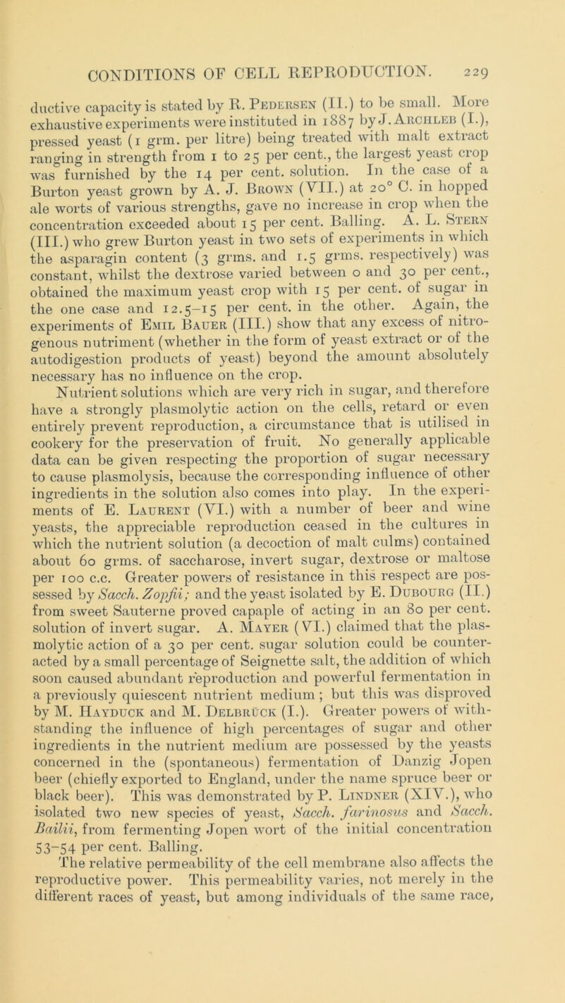 ductive capacity is stated by R. Pedersen (II.) to be small. More exhaustive experiments were instituted in 1887 by J. Archlee (I.), pressed yeast (1 grm. per litre) being treated with malt extract ranging in strength from 1 to 25 per cent., the largest yeast crop was furnished by the 14 per cent, solution. In the case of a Burton yeast grown by A. J. Brown (VII.) at 20° C. in hopped ale worts of various strengths, gave no increase in crop when the concentration exceeded about 15 per cent. Balling. A. L. Stern (III.) who grew Burton yeast in two sets of experiments in which the asparagin content (3 grms. and 1.5 grms. respectively) was constant, whilst the dextrose varied between o and 30 per cent., obtained the maximum yeast crop with 15 per cent, of sugar in the one case and 12.5—15 per cent, in the other. Again, the experiments of Emil Bauer (III.) show that any excess of nitio- genous nutriment (whether in the form of yeast extract or of the autodigestion products of yeast) beyond the amount absolutely necessary has no influence on the crop. Nutrient solutions which are very rich in sugar, and therefore have a strongly plasmolytic action on the cells, retard or even entirely prevent reproduction, a circumstance that is utilised in cookery for the preservation of fruit. No generally applicable data can be given respecting the proportion of sugar necessary to cause plasmolysis, because the corresponding influence of other ingredients in the solution also comes into play. In the experi- ments of E. Laurent (VI.) with a number of beer and wine yeasts, the appreciable reproduction ceased in the cultures in which the nutrient solution (a decoction of malt culms) contained about 60 grms. of saccharose, invert sugar, dextrose or maltose per 100 c.c. Greater powers of resistance in this respect are pos- sessed by Sacch. Zopjii; and the yeast isolated by E. Dubourg (II.) from sweet Sauterne proved capaple of acting in an 80 per cent, solution of invert sugar. A. Mayer (VI.) claimed that the plas- molytic action of a 30 per cent, sugar solution could be counter- acted by a small percentage of Seignette salt, the addition of which soon caused abundant reproduction and powerful fermentation in a previously quiescent nutrient medium ; but this was disproved by M. Hayduck and M. Delbruck (I.). Greater powers of with- standing the influence of high percentages of sugar and other ingredients in the nutrient medium are possessed by the yeasts concerned in the (spontaneous) fermentation of Danzig Jopen beer (chiefly exported to England, under the name spruce beer or black beer). This was demonstrated by P. Lindner (XIV.), who isolated two new species of yeast, Sacch. farinosus and Sacch. Bailii, from fermenting Jopen wort of the initial concentration 53-54 per cent. Balling. The relative permeability of the cell membrane also aflects the reproductive power. This permeability varies, not merely in the different races of yeast, but among individuals of the same race,