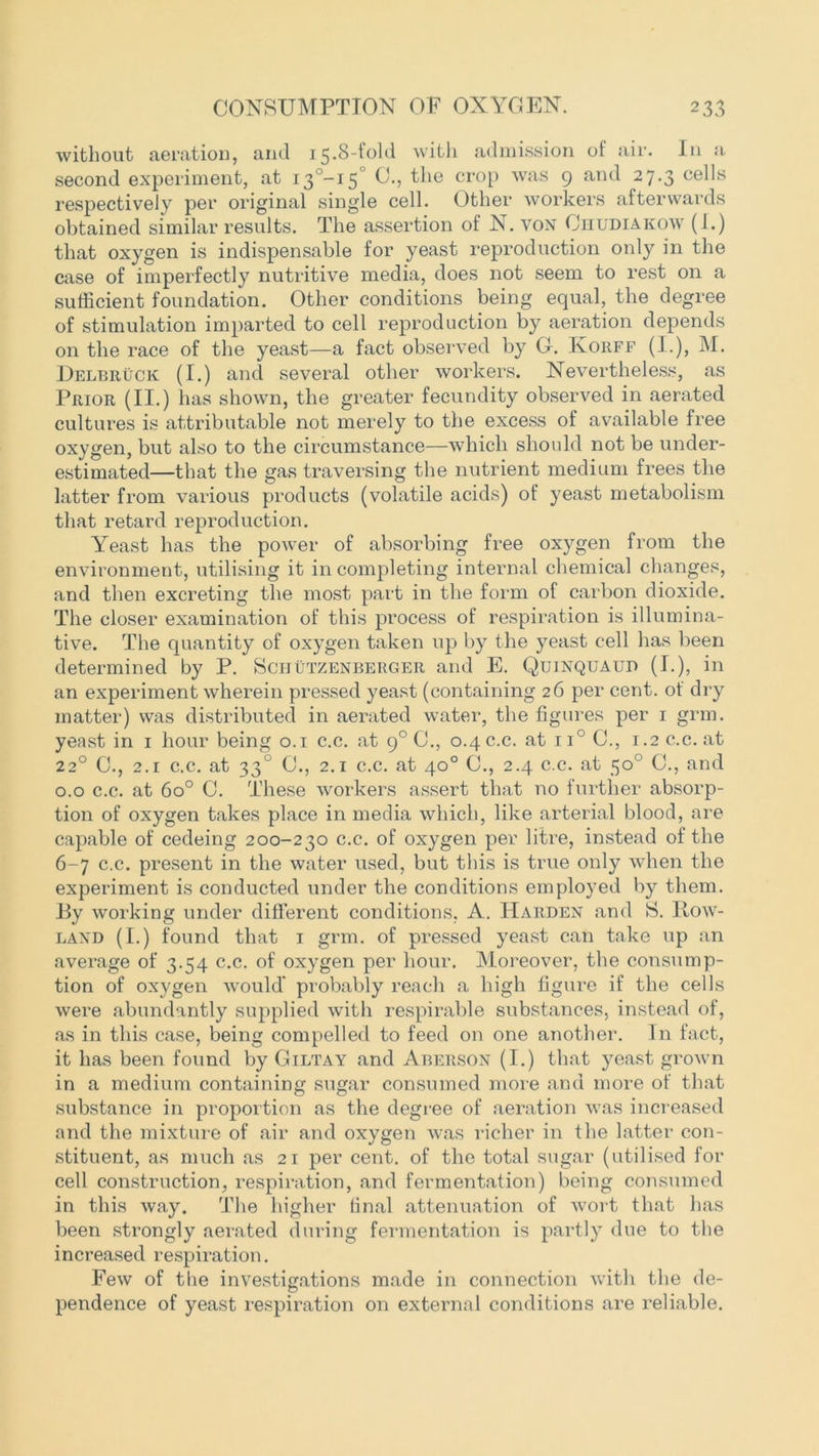 without aeration, and 15.8-fold with admission of air. In a second experiment, at i3°-i5° 0., the crop was 9 and 27.3 cells respectively per original single cell. Other workers afterwards obtained similar results. The assertion of N. von Cuudiakow (1.) that oxygen is indispensable for yeast reproduction only in the case of imperfectly nutritive media, does not seem to rest on a sufficient foundation. Other conditions being equal, the degree of stimulation imparted to cell reproduction by aeration depends on the race of the yeast—a fact observed by G. Ivoiiff (I.), M. Delbruck (I.) and several other workers. Nevertheless, as Prior (II.) has shown, the greater fecundity observed in aerated cultures is attributable not merely to the excess of available free oxygen, but also to the circumstance—which should not be under- estimated—that the gas traversing the nutrient medium frees the latter from various products (volatile acids) of yeast metabolism that retard reproduction. Yeast has the power of absorbing free oxygen from the environment, utilising it in completing internal chemical changes, and then excreting the most part in the form of carbon dioxide. The closer examination of this process of respiration is illumina- tive. The quantity of oxygen taken up by the yeast cell has been determined by P. Scijutzenberger and E. Quinquaup (I.), in an experiment wherein pressed yeast (containing 26 per cent, ot dry matter) was distributed in aerated water, the figures per 1 grm. yeast in 1 hour being 0.1 c.c. at 90 C., 0.4 c.c. at ii° 0., 1.2 c.c. at 22° 0., 2.1 c.c. at 330 C., 2.1 c.c. at 40° G., 2.4 c.c. at 50° C., and 0.0 c.c. at 6o° 0. These workers assert that no further absorp- tion of oxygen takes place in media which, like arterial blood, are capable of cedeing 200-230 c.c. of oxygen per litre, instead of the 6-7 c.c. present in the water used, but this is true only when the experiment is conducted under the conditions employed by them. By working under different conditions, A. Harden and S. Row- land (I.) found that 1 grm. of pressed yeast can take up an average of 3.54 c.c. of oxygen per hour. Moreover, the consump- tion of oxygen would' probably reach a high figure if the cells were abundantly supplied with respirable substances, instead of, as in this case, being compelled to feed on one another. In fact, it has been found by Giltay and Aberson (I.) that yeast grown in a medium containing sugar consumed more and more of that substance in proportion as the degree of aeration was increased and the mixture of air and oxygen was richer in the latter con- stituent, as much as 21 per cent, of the total sugar (utilised for cell construction, respiration, and fermentation) being consumed in this way. The higher final attenuation of wort that has been strongly aerated during fermentation is partly due to the increased respiration. Few of the investigations made in connection with the de- pendence of yeast respiration on external conditions are reliable.