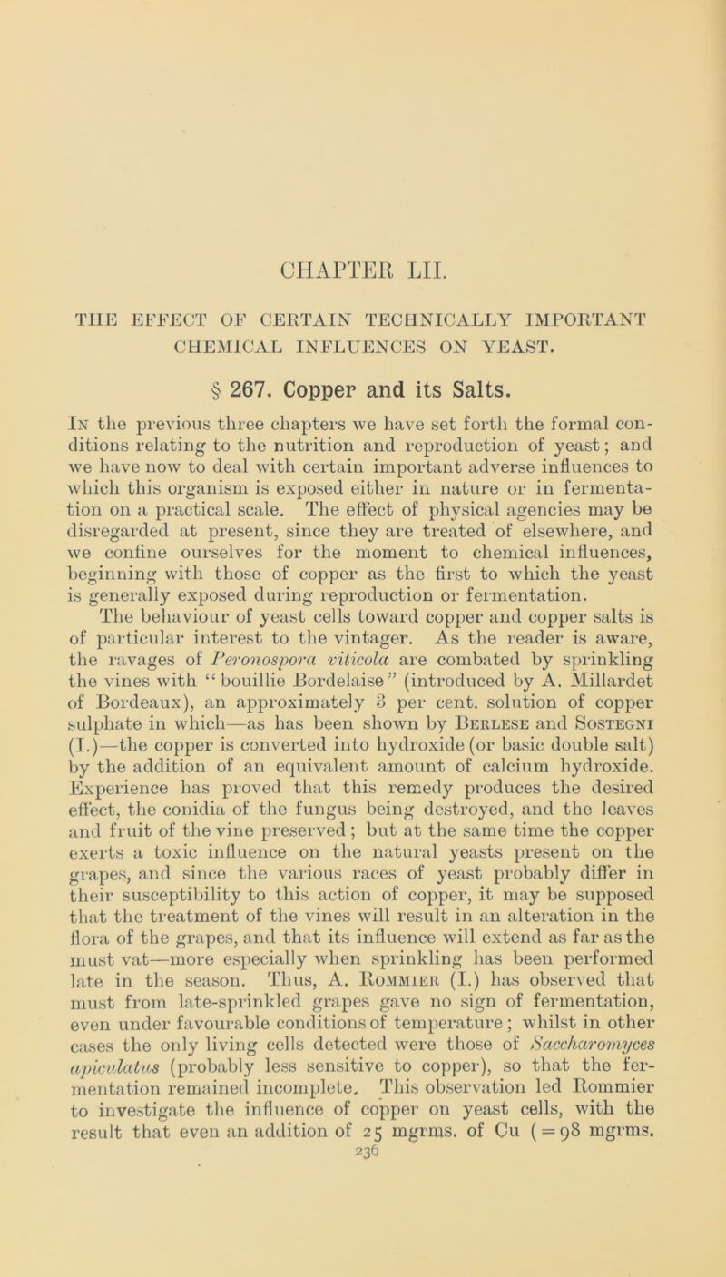 CHAPTER LII. THE EFFECT OF CERTAIN TECHNICALLY IMPORTANT CHEMICAL INFLUENCES ON YEAST. § 267. Copper and its Salts. In the previous three chapters we have set forth the formal con- ditions relating to the nutrition and reproduction of yeast; and we have now to deal with certain important adverse influences to which this organism is exposed either in nature or in fermenta- tion on a practical scale. The effect of physical agencies may be disregarded at present, since they are treated of elsewhere, and we confine ourselves for the moment to chemical influences, beginning with those of copper as the first to which the yeast is generally exposed during reproduction or fermentation. The behaviour of yeast cells toward copper and copper salts is of particular interest to the vintager. As the reader is aware, the ravages of Peronospora viticola are combated by sprinkling the vines with “ bouillie Bordelaise” (introduced by A. Millardet of Bordeaux), an approximately 3 per cent, solution of copper sulphate in which—as has been shown by Berlese and Sostegni (I.)—the copper is converted into hydroxide (or basic double salt) by the addition of an equivalent amount of calcium hydroxide. Experience has proved that this remedy produces the desired effect, the conidia of the fungus being destroyed, and the leaves and fruit of the vine preserved; but at the same time the copper exerts a toxic influence on the natural yeasts present on the grapes, and since the various races of yeast probably differ in their susceptibility to this action of copper, it may be supposed that the treatment of the vines will result in an alteration in the flora of the grapes, and that its influence will extend as far as the must vat—more especially when sprinkling has been performed late in the season. Thus, A. Rommier (I.) has observed that must from late-sprinkled grapes gave no sign of fermentation, even under favourable conditions of temperature; whilst in other cases the only living cells detected were those of Saccharomyces apiculatus (probably less sensitive to copper), so that the fer- mentation remained incomplete. This observation led Rommier to investigate the influence of copper on yeast cells, with the result that even an addition of 25 mgrms. of Cu ( = 98 mgrms.