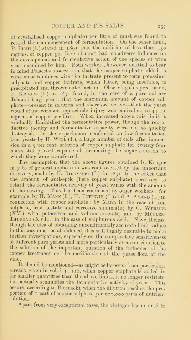 COPPER AND ITS SALTS. of crystallised copper sulphate) per litre of must was found to retard the commencement of fermentation. On the other hand, P. Pichi (I.) stated in 1891 that the addition of less than 150 mgrms. of copper per litre of must had no adverse influence on the development and fermentative action of the species of wine yeast examined by him. Both workers, however, omitted to bear in mind Polacci’s observation that the copper sulphate added to wine must combines with the tartrate present to form potassium sulphate and copper tartrate, which latter, being insoluble, is precipitated and thrown out of action. Observing this precaution, F. Kruger (I.) in 1894 found, in the case of a pure culture Johannisberg yeast, that the maximum amount of copper sul- phate—present in solution and therefore active—that the yeast would stand without appreciable injury was equivalent to 44-45 mgrms. of copper per litre. When increased above this limit it gradually diminished the fermentative power, though the repro- ductive faculty and fermentative capacity were not so quickly destroyed. In the experiments conducted on low-fermentation beer yeasts by H. Will (I.), a large number of cells, after immer- sion in a 5 per cent, solution of copper sulphate for twenty-four hours still proved capable of fermenting the sugar solution to which they were transferred. The assumption that the above figures obtained by Kruger may be of general application was controverted by the important discovery, made by E. Biernacki (I.) in 1891, to the effect that the amount of antiseptic (here copper sulphate) necessary to retard the fermentative activity of yeast varies with the amount of the sowing. This has been confirmed by other workers; for example, by IT. Mann (I.), H. Pottevin (I.) and A. Amand (I.) in connection with copper sulphate ; by Mann in the case of iron sulphate, lead acetate and corrosive sublimate; by C. Wehmer (XV.) with potassium and sodium arsenite, and by Muller- Thurgau (XVII.) in the case of sulphurous acid. Nevertheless, though the idea of obtaining unconditionally accurate limit values in this way must be abandoned, it is still highly desirable to make further investigations, especially on the comparative sensitiveness of different pure yeasts and more particularly as a contribution to the solution of the important question of the influence of the copper treatment on the modification of the yeast flora of the vine. It should be mentioned—as might be foreseen from particulars already given in vol. i. p. 118, when copper sulphate is added in far smaller quantities than the above limits, it no longer restricts, but actually stimulates the fermentative activity of yeast. This occurs, according to Biernacki, when the dilution reaches the pro- portion of 1 part of copper sulphate per 600,000 parts of nutrient solution. Apart from very exceptional cases, the vintager has no need to