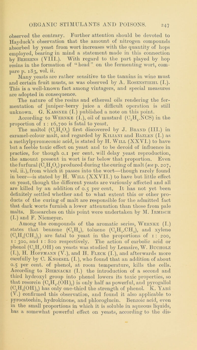 observed the contrary. Further attention should be devoted to Hayduck’s observation that the amount of nitrogen compounds absorbed by yeast from wort increases with the quantity of hops employed, bearing in mind a statement made in this connection by Behrens (VIII.). With regard to the part played by hop resins in the formation of “ head ” on the fermenting wort, com- pare p. 183, vol. ii. Many yeasts are rather sensitive to the tannins in wine must and certain fruit musts, as was observed by A. Rosenstiehl (I.). This is a well-known fact among vintagers, and special measures are adopted in consequence. The nature of the resins and ethereal oils rendering the fer- mentation of juniper-berry juice a difficult operation is still unknown. G. Kassner (I.) published a note on this point. According to Wernke (I.), oil of mustard (03II5.NCS) in the proportion of 1 : 16,700 is fatal to yeast. The maltol (CG1T603) first discovered by J. Brand (III.) in caramel-colour malt, and regarded by Iviliani and Bazlen (I.) as a methylpyromeconic acid, is stated by IT. Will (XXYI.) to have but a feeble toxic effect on yeast and to be devoid of influence in practice, for though 0.1 per cent, will delay yeast reproduction, the amount present in wort is far below that proportion. Even the furfural (C6H402) produced during the curing of malt (see p. 207, vol. ii.),from which it passes into the wort—though rarely found in beer—is stated by H. Will (XXYII.) to have but little effect on yeast, though the different yeasts are variously affected and all are killed by an addition of 0.5 per cent. It has not yet been definitely settled whether and to what extent this or other pro- ducts of the curing of malt are responsible for the admitted fact that dark worts furnish a lower attenuation than those from pale malts. Researches on this point were undertaken by M. Irmisch (I.) and F. Niemeyer. Among the compounds of the aromatic series, Wernke (I.) states that benzene (UgHg), toluene (C6IT..CH3), and xylene (C6H4(CH3)2) are fatal to yeast in the proportions of 1 : 200, 1 : 300, and 1 : 800 respectively. The action of carbolic acid or phenol (CglL.OII) on yeasts was studied by Lemaire, W. Buciiolz (I.), H. Hoffmann (Y.), and H. Fleck (I.), and afterwards more carefully by C. Knoesel (I.), who found that an addition of about 0.5 per cent, of phenol, at room temperature, kills the cells. According to Biernacki (I.) the introduction of a second and third hydroxyl group into phenol lowers its toxic properties, so that resorcin (C6II4.(OH)2) is only half as powerful, and pyrogallol ((J,.H3(OH)3) has only one-third the strength of phenol. K. Yabe (V.) confirmed this observation, and found it also applicable to pyrocatechin, hydrokinone, and phloroglucin. Benzoic acid, even in the small proportions in which it is soluble in aqueous liquids, has a somewhat powerful effect on yeasts, according to the dis-