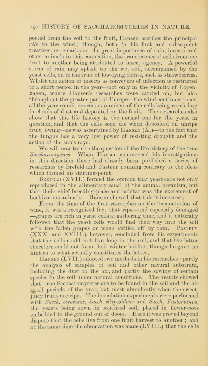 ported from the soil to the fruit, Hansen ascribes the principal role to the wind; though, both in his first and subsequent treatises.he remarks on the great importance of rain, insects and other animals in this connection, the transference of cells from one fruit to another being attributed to insect agency. A powerful storm of rain may splash up the wet soil, accompanied by the yeast cells, on to the fruit of low-lying plants, such as strawberries. Whilst the action of insects as conveyers of infection is restricted to a short period in the year—not only in the vicinity of Copen- hagen, where Hansen’s researches were carried on, but also throughout the greater part of Europe—the wind continues to act all the year round, enormous numbers of the cells being carried up in clouds of dust and deposited on the fruit. The researches also show that this life history is the normal one for the yeast in question, and that the cells soon die when deposited on unripe fruit, owing—as was ascertained by Hansen (X.)—to the fact that the fungus has a very low power of resisting drought and the action of the sun’s rays. We will now turn to the question of the life history of the true Saccliaromycetes. When Hansen commenced his investigations in this direction there had already been published a series of researches by Brefeld and Pasteur running contrary to the ideas which formed his starting-point. Brefeld (XVII.) formed the opinion that yeast cells not only reproduced in the alimentary canal of the animal organism, but that their chief breeding-place and habitat was the excrement of herbivorous animals. Hansen showed that this is incorrect. From the time of the first researches on the fermentation of wine, it was a recognised fact that ripe—and especially damaged —grapes are rich in yeast cells at gathering time, and it naturally followed that the yeast cells would find their way into the soil with the fallen grapes or when swilled off by rain. Pasteur (XXX. and XVIII.), however, concluded from his experiments that the cells could not live long in the soil, and that the latter therefore could not form their winter habitat, though he gave no hint as to what actually constitutes the latter. Hansen (LVII.) adopted two methods in his researches : partly the analysis of samples of soil and other natural substrata, including the dust in the air, and partly the sowing of certain species in the soil under natural conditions. The results showed that true Saccliaromycetes are to be found in the soil and the air all periods of the year, but most abundantly when the sweet, juicy fruits are ripe. The inoculation experiments were performed with Sacch. cerevisice, Sacch. ellipsoideus and Sacch. Pastorianus, the yeasts being sown in sterilised soil, placed in flower-pots embedded in the ground out of doors. Here it was proved beyond dispute that the cells livo from one fruit harvest to another ; and at the same time the observation was made (LVIII.) that the cells