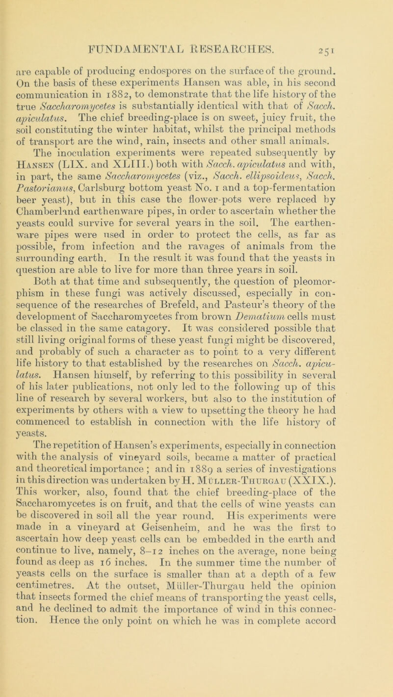 are capable of producing endospores on the surface of the ground. On the basis of these experiments Hansen was able, in his second communication in 1882, to demonstrate that the life history of the true Sacchciromycetes is substantially identical with that of Sacch. apiculatus. The chief breeding-place is on sweet, juicy fruit, the soil constituting the winter habitat, whilst the principal methods of transport are the wind, rain, insects and other small animals. The inoculation experiments were repeated subsequently by Hansen (L1X. and XL 111.) both with Sacch. apiculatus and with, in part, the same Sacchciromycetes (viz., Sacch. ellipsoideus, Sacch. Pastorianus, Carlsburg bottom yeast No. 1 and a top-fermentation beer yeast), but in this case the flower-pots were replaced by Chamberland earthenware pipes, in order to ascertain whether the yeasts could survive for several years in the soil. The earthen- ware pipes were used in order to pi-otect the cells, as far as possible, from infection and the ravages of animals from the surrounding earth. In the result it was found that the yeasts in question are able to live for more than three years in soil. Both at that time and subsequently, the question of pleomor- pliism in these fungi was actively discussed, especially in con- sequence of the researches of Brefeld, and Pasteur’s theory of the development of Saccharomycetes from brown Dematium cells must be classed in the same catagory. It was considered possible that still living original forms of these yeast fungi might be discovered, and probably of such a character as to point to a very different life history to that established by the researches on Sacch. apicu- latus. Hansen himself, by referring to this possibility in several of his later publications, not only led to the following up of this line of research by several workers, but also to the institution of experiments by others with a view to upsetting the theory he had commenced to establish in connection with the life history of yeasts. The repetition of Hansen’s experiments, especially in connection with the analysis of vineyard soils, became a matter of practical and theoretical importance ; and in 1889 a series of investigations in this direction was undertaken byH. Muller-Tjiurgau (XXIX.). This worker, also, found that the chief breeding-place of the Saccharomycetes is on fruit, and that the cells of wine yeasts can be discovered in soil all the year round. His experiments were made in a vineyard at Geisenheim, and he was the first to ascertain how deep yeast cells can be embedded in the earth and continue to live, namely, 8-12 inches on the average, none being found as deep as 16 inches. In the summer time the number of yeasts cells on the surface is smaller than at a depth of a few centimetres. At the outset, Miiller-Thurgau held the opinion that insects formed the chief means of transporting the yeast cells, and he declined to admit the importance of wind in this connec- tion. Hence the only point on which he was in complete accord