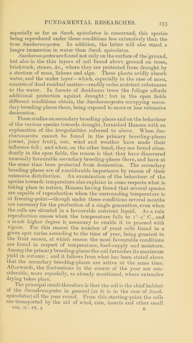 especially so far as Sacch. apiculatus is concerned, this species being reproduced under these conditions less extensively than the true Saccharomycetes. In addition, the latter will also stand a longer immersion in water than Sacch. apiculatus. Saccharomycetes are found not only on the surface of the ground, but also in the thin layers of soil found above ground on trees, brickwork, stones, &c., where they are protected from drought by a stratum of moss, lichens and algm. These plants avidly absorb water, and the under layer—which, especially in the case of moss, consists of dead residual matter—readily cedes nutrient substances to the water. In forests of deciduous trees the foliage affords additional protection against drought; but in the open fields different conditions obtain, the Saccharomycetes occupying secon- dary breeding-places there, being exposed to more or less extensive desiccation. These studies on secondary breeding-places and on the behaviour of the various species towards drought, furnished Hansen with an explanation of the irregularities referred to above. When Sac- charomycetes cannot be found in the primary breeding-places (sweet, juicy fruit), sun, wind and weather have made their influence felt; and when, on the other hand, they are found abun- dantly in the open fields, the reason is that they have discovered unusually favourable secondary breeding-places there, and have at the same time been protected from desiccation. The secondary breeding-places are of considerable importance by reason of their extensive distribution. An examination of the behaviour of the species towards temperature also explains in some respects what is taking place in nature, Hansen having found that several species are capable of reproduction when the surrounding temperature is at freezing-point—though under these conditions several months are necessary for the production of a single generation, even when the cells are situated in a favourable nutrient liquid. As a rule reproduction ceases when the temperature falls to i°-2° C., and a much higher degree is necessary to enable it to proceed with vigour. For this reason the number of yeast cells found in a given spot varies according to the time of year, being greatest in the fruit season, at which season the most favourable conditions are found in respect of temperature, food-supply and moisture. A.mong the primary breeding-places the soil furnishes its maximum yield in autumn ; and it follows from what has been stated above that the secondary breeding-places are active at the same time. Afterwards, the fluctuations in the course of the year are con- siderable, more especially, as already mentioned, where extensive drying takes place. The principal result therefore is that the soil is the chief habitat of the Saccahromycetes in general (as it is in the case of Sacch. apiculatus) all the year round. From this starting-point the cells are transported by the aid of wind, rain, insects and other small VOL. ii : FT. 2 T?
