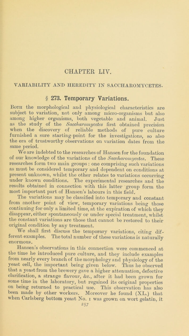 CHAPTER LIY. VARIABILITY AND HEREDITY IN SACCHAROMYCETES. § 273. Temporary Variations. Both the morphological and physiological characteristics are subject to variation, not only among micro-organisms but also among higher organisms, both vegetable and animal. Just as the study of the Sciccharomycetes first obtained precision when the discovery of reliable methods of pure culture furnished a sure starting-point for the investigations, so also the era of trustworthy observations on variation dates from the same period. We are indebted to the researches of Hansen for the foundation of our knowledge of the variations of the Sciccharomycetes. These researches form two main groups : one comprising such variations as must be considered temporary and dependent on conditions at present unknown, whilst the other relates to variations occurring under known conditions. The experimental researches and the results obtained in connection with this latter group form the most important part of Hansen’s labours in this field. The variations may be classified into temporary and constant from another point of view, temporary variations being those continuing for only a limited time, at the expiration of which they disappear, either spontaneously or under special treatment, whilst the constant variations are those that cannot be restored to their original condition by any treatment. We shall first discuss the temporary variations, citing dif- ferent examples. The total number of these variations is naturally enormous. Hansen’s observations in this connection were commenced at the time he introduced pure culture, and they include examples from nearly every branch of the morphology and physiology of the yeast cell, the important being given below. Thus he observed that a yeast from the brewery gave a higher attenuation, defective clarification, a strange flavour, Ac., after it had been grown for some time in the laboratory, but regained its original properties on being returned to practical use. This observation has also been made by other workers. Moreover he found (XL.) that when Carlsberg bottom yeast Xo. i was grown on wort gelatin, it