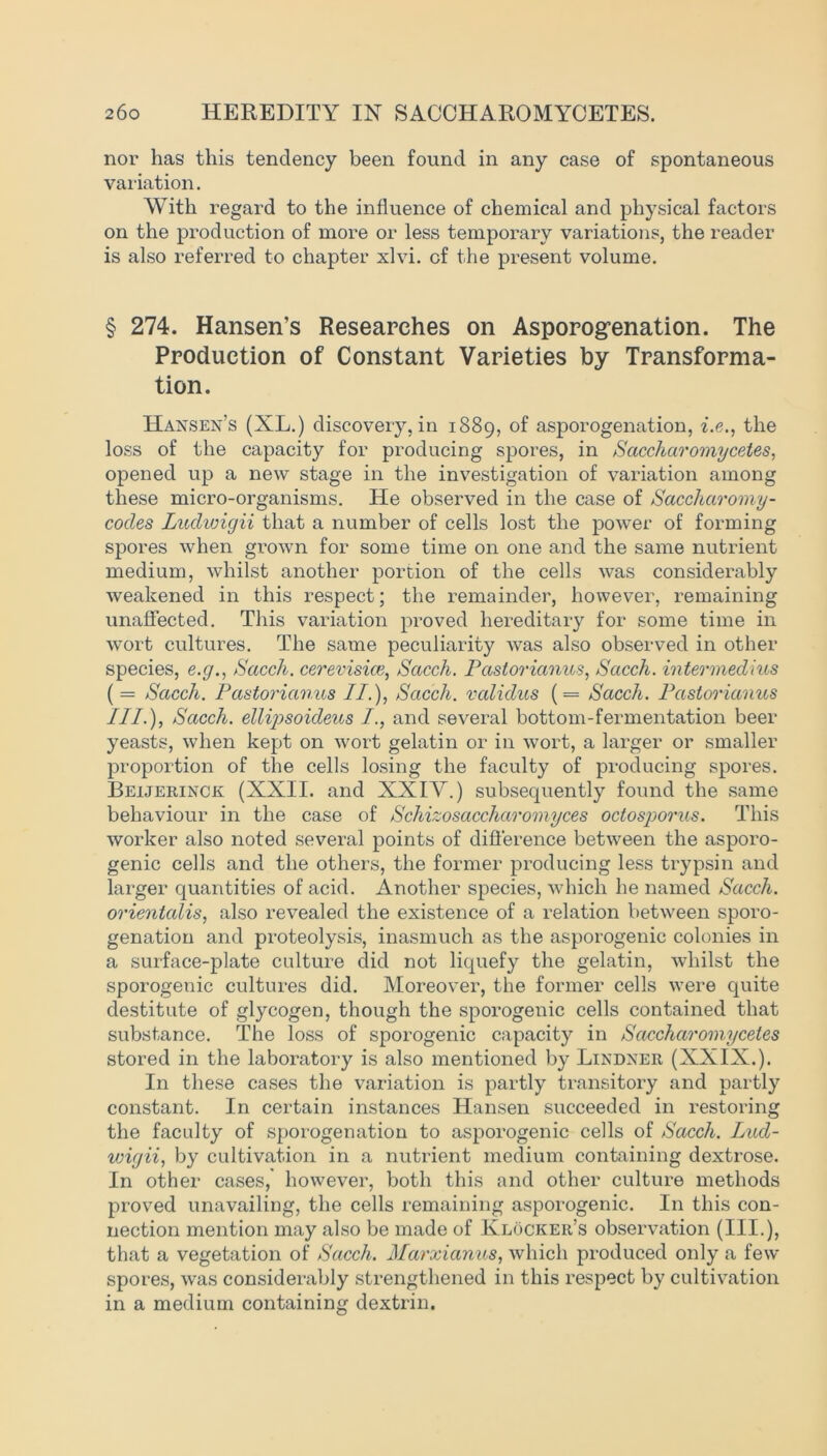 nor has this tendency been found in any case of spontaneous variation. With regard to the influence of chemical and physical factors on the production of more or less temporary variations, the reader is also referred to chapter xlvi. of the present volume. § 274. Hansen’s Researches on Asporogenation. The Production of Constant Varieties by Transforma- tion. Hansen’s (XL.) discovery, in 1889, of asporogenation, i.e., the loss of the capacity for producing spores, in Saccharomycetes, opened up a new stage in the investigation of variation among these micro-organisms. He observed in the case of Saccharomy- cocles Luclwigii that a number of cells lost the power of forming spores when grown for some time on one and the same nutrient medium, whilst another portion of the cells was considerably weakened in this respect; the remainder, however, remaining unaffected. This variation proved hereditary for some time in wort cultures. The same peculiarity was also observed in other species, e.g., Sacch. cerevisice, Sacch. Pastorianus, Sacch. intermedins ( = Sacch. Pastorianus //.), Sacch. validus (= Sacch. Pastorianus IIP), Sacch. ellipsoicleus I., and several bottom-fermentation beer yeasts, when kept on wort gelatin or in wort, a larger or smaller proportion of the cells losing the faculty of producing spores. Bejljerinck (XXII. and XXIY.) subsequently found the same behaviour in the case of Schizosaccharomyces octosporus. This worker also noted several points of difference between the asporo- genic cells and the others, the former producing less trypsin and larger quantities of acid. Another species, which he named Sacch. orientalis, also revealed the existence of a relation between sporo- genation and proteolysis, inasmuch as the asporogenic colonies in a surface-plate culture did not liquefy the gelatin, whilst the sporogenic cultures did. Moreover, the former cells were quite destitute of glycogen, though the sporogenic cells contained that substance. The loss of sporogenic capacity in Saccharomycetes stored in the laboratory is also mentioned by Lindner (XXIX.). In these cases the variation is partly transitory and partly constant. In certain instances Hansen succeeded in restoring the faculty of sporogenation to asporogenic cells of Sacch. Lucl- wigii, by cultivation in a nutrient medium containing dextrose. In other cases, however, both this and other culture methods proved unavailing, the cells remaining asporogenic. In this con- nection mention may also be made of Klocker’s observation (III.), that a vegetation of Sacch. Marxianus, which produced only a few spores, was considerably strengthened in this respect by cultivation in a medium containing dextrin.