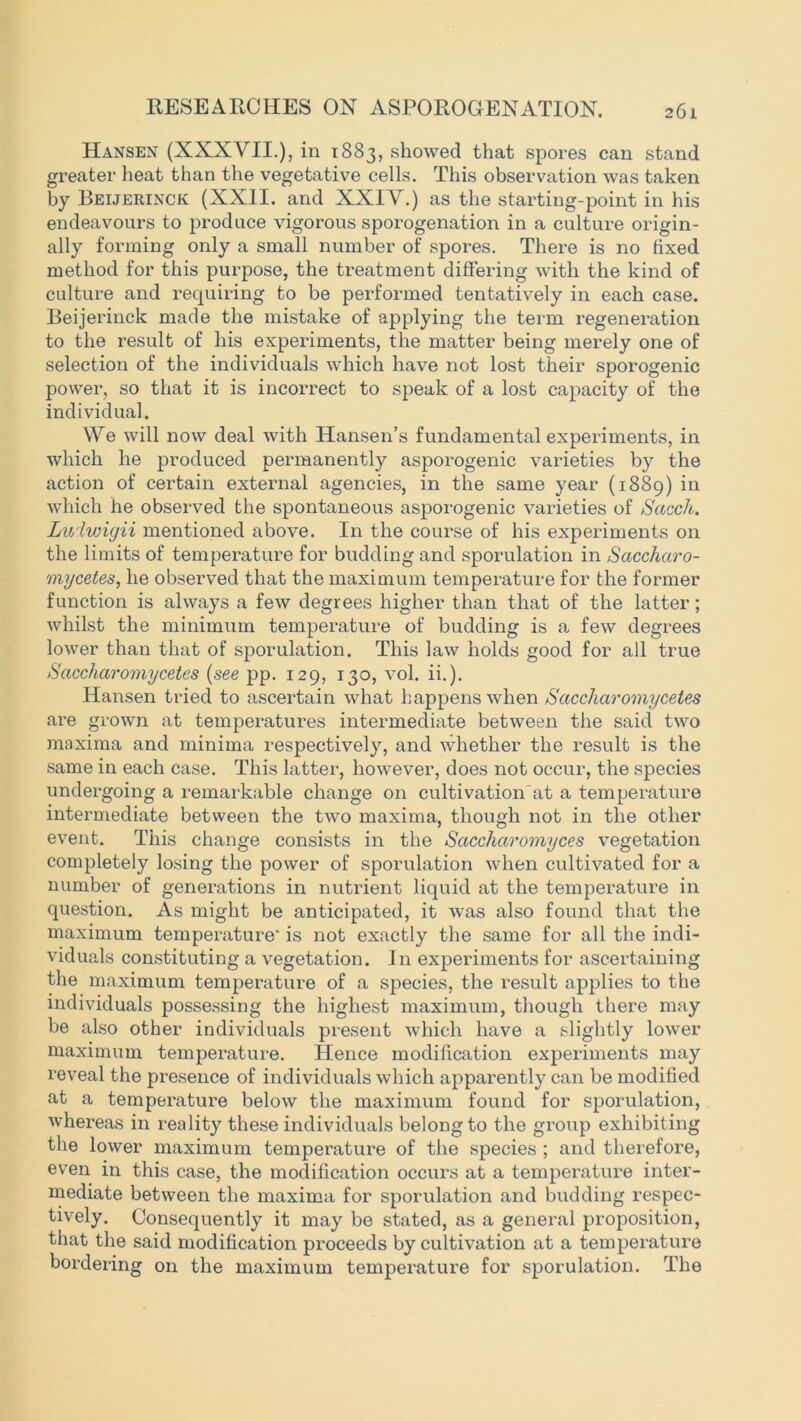 Hansen (XXXVII.), in 1883, showed that spores can stand greater heat than the vegetative cells. This observation was taken by Beijerinck (XXII. and XXIV.) as the starting-point in his endeavours to produce vigorous sporogenation in a culture origin- ally forming only a small number of spores. There is no fixed method for this purpose, the treatment differing with the kind of culture and requiring to be performed tentatively in each case. Beijerinck made the mistake of applying the term regeneration to the result of his experiments, the matter being merely one of selection of the individuals which have not lost their sporogenic power, so that it is incorrect to speak of a lost capacity of the individual. We will now deal with Hansen’s fundamental experiments, in which he produced permanently asporogenic varieties by the action of certain external agencies, in the same year (1889) in which he observed the spontaneous asporogenic varieties of Sacch. Ludwigii mentioned above. In the course of his experiments on the limits of temperature for budding and sporulation in Saccharo- mycetes, he observed that the maximum temperature for the former function is always a few degrees higher than that of the latter; whilst the minimum temperature of budding is a few degrees lower than that of sporulation. This law holds good for ail true Saccharomycetes (see pp. 129, 130, vol. ii.). Hansen tried to ascertain what happens when Saccharomycetes are grown at temperatures intermediate between the said two maxima and minima respectively, and whether the result is the same in each case. This latter, however, does not occur, the species undergoing a remarkable change on cultivation at a temperature intermediate between the two maxima, though not in the other event. This change consists in the Saccharomyces vegetation completely losing the power of sporulation when cultivated for a number of generations in nutrient liquid at the temperature in question. As might be anticipated, it was also found that the maximum temperature’ is not exactly the same for all the indi- viduals constituting a vegetation. In experiments for ascertaining the maximum temperature of a species, the result applies to the individuals possessing the highest maximum, though there may be also other individuals present which have a slightly lower maximum temperature. Hence modification experiments may reveal the presence of individuals which apparently can be modified at a temperature below the maximum found for sporulation, whereas in reality these individuals belong to the group exhibiting the lower maximum temperature of the species ; and therefore, even in this case, the modification occurs at a tempei’ature inter- mediate between the maxima for sporulation and budding respec- tively. Consequently it may be stated, as a general proposition, that the said modification proceeds by cultivation at a temperature bordering on the maximum temperature for sporulation. The