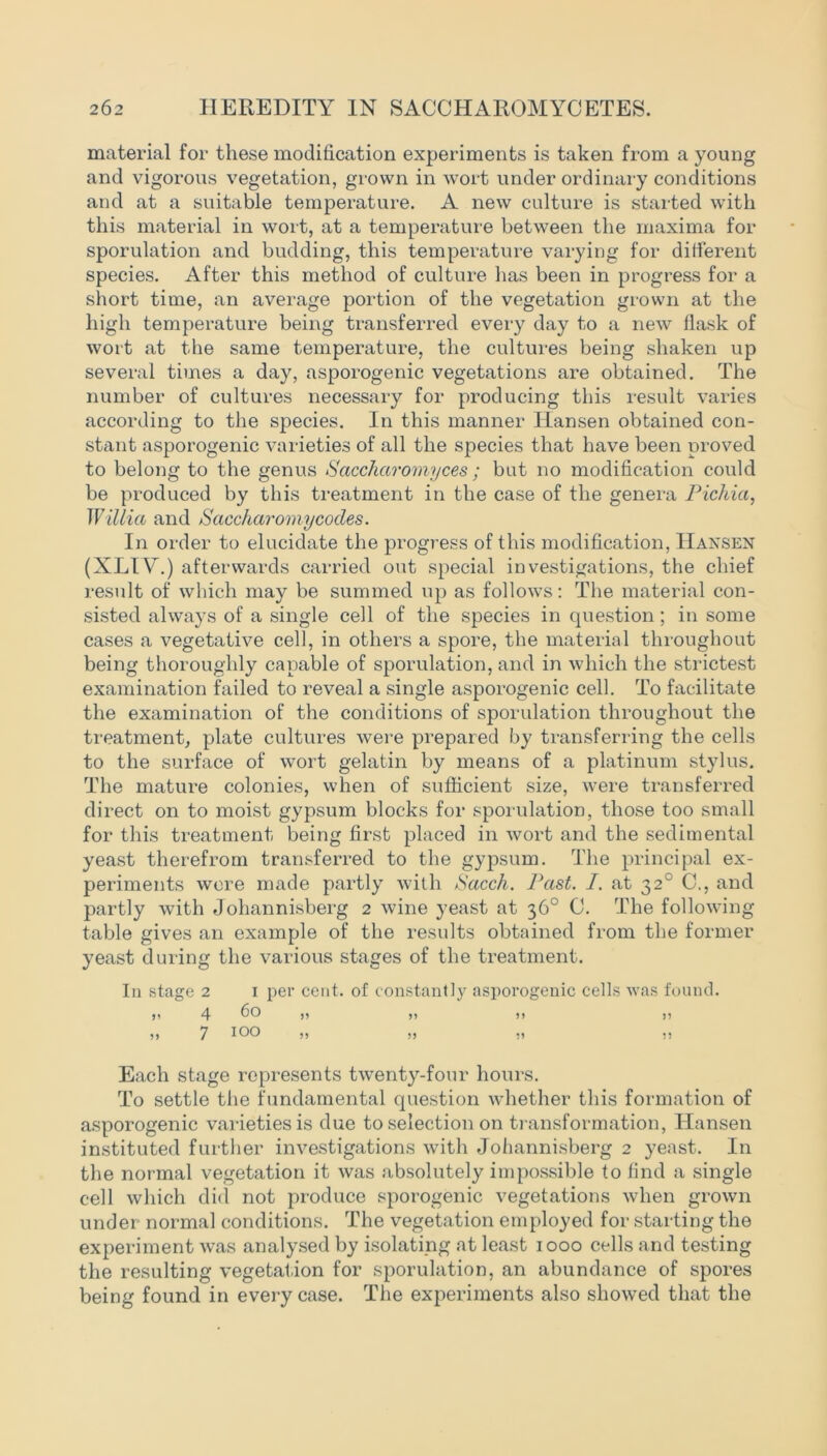 material for these modification experiments is taken from a young and vigorous vegetation, grown in wort under ordinary conditions and at a suitable temperature. A new culture is started with this material in wort, at a temperature between the maxima for sporulation and budding, this temperature varying for different species. After this method of culture has been in progress for a short time, an average portion of the vegetation grown at the high temperature being transferred every day to a new flask of wort at the same temperature, the cultures being shaken up several times a day, asporogenic vegetations are obtained. The number of cultures necessary for producing this result varies according to the species. In this manner Hansen obtained con- stant asporogenic varieties of all the species that have been proved to belong to the genus Sacchciromyces ; but no modification could be produced by this treatment in the case of the genera Pichia, Willia and Saccharomycodes. In order to elucidate the progress of this modification, Hansen (XLIV.) afterwards carried out special investigations, the chief result of which may be summed up as follows: The material con- sisted always of a single cell of the species in question; in some cases a vegetative cell, in others a spore, the material throughout being thoroughly capable of sporulation, and in which the strictest examination failed to reveal a single asporogenic cell. To facilitate the examination of the conditions of sporulation throughout the treatment, plate cultures were prepared by transferring the cells to the surface of wort gelatin by means of a platinum stylus. The mature colonies, when of sufficient size, were transferred direct on to moist gypsum blocks for sporulation, those too small for this treatment being first placed in wort and the sedimental yeast therefrom transferred to the gypsum. The principal ex- periments wore made partly with Sacch. Past. I. at 320 C., and partly with Johannisberg 2 wine yeast at 36° C. The following table gives an example of the results obtained from the former yeast during the various stages of the treatment. In stage 2 1 per cent, of constantly asporogenic cells was found. >t 4 60 )! >) )) )) )> 7 100 ,, ,, ,, ,, Each stage represents twenty-four hours. To settle the fundamental question whether this formation of asporogenic varieties is due to selection on transformation, Hansen instituted further investigations with Johannisberg 2 yeast. In the normal vegetation it was absolutely impossible to find a single cell which did not produce sporogenic vegetations when grown under normal conditions. The vegetation employed for starting the experiment was analysed by isolating at least 1000 cells and testing the resulting vegetation for sporulation, an abundance of spores being found in every case. The experiments also showed that the