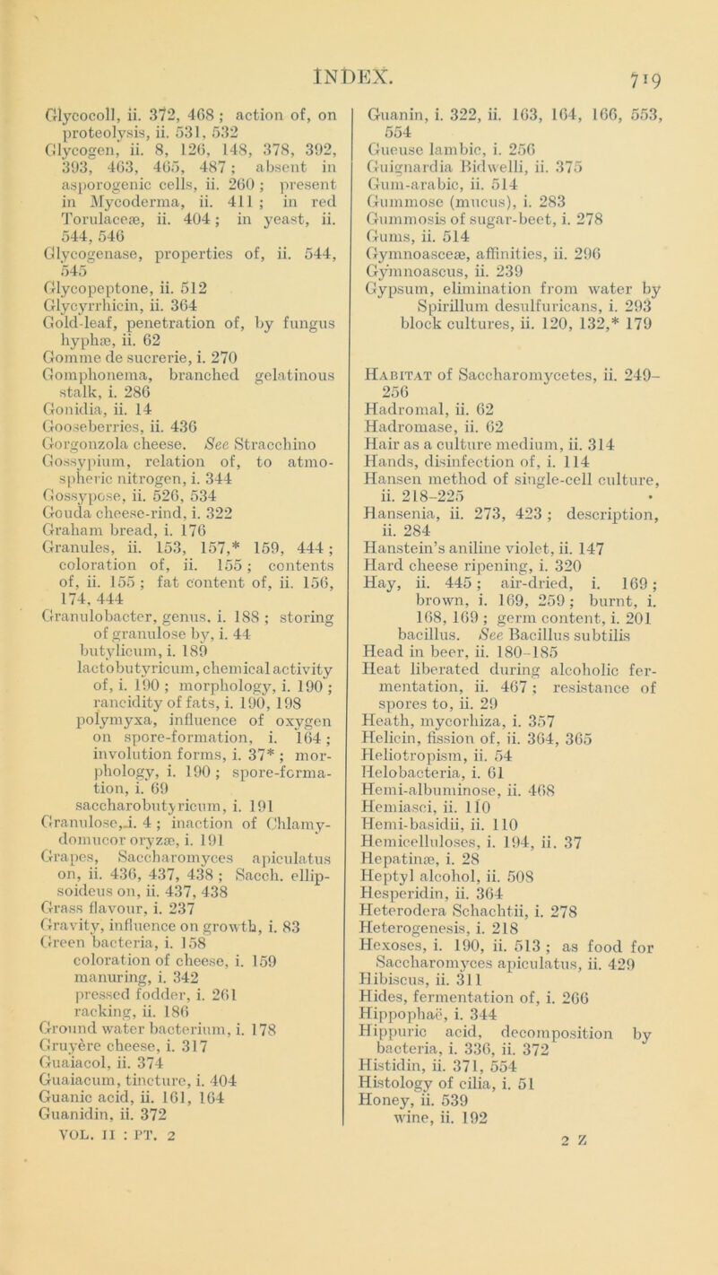 Glycocoll, ii. 372, 468 ; action of, on proteolysis, ii. 531, 532 Glycogen, ii. 8, 126, 148, 378, 392, 393, 463, 465, 487; absent in asporogenic cells, ii. 260 ; present in Mycoderma, ii. 411 ; in red Torulacese, ii. 404; in yeast, ii. 544, 546 Glycogenase, properties of, ii. 544, 545 Glycopeptone, ii. 512 Glycyrrhicin, ii. 364 Gold-leaf, penetration of, by fungus hyphse, ii. 62 Gomme de sucrerie, i. 270 Gomphonema, branched gelatinous stalk, i. 286 Gonidia, ii. 14 Gooseberries, ii. 436 Gorgonzola cheese. See Stracchino Gossypium, relation of, to atmo- spheric nitrogen, i. 344 Gossypose, ii. 526, 534 Gouda cheese-rind, i. 322 Graham bread, i. 176 Granules, ii. 153, 157,* 159, 444; coloration of, ii. 155; contents of, ii. 155 ; fat content of, ii. 156, 174, 444 Granulobacter, genus, i. 188 ; storing of granulose by, i. 44 butylicum, i. 189 lactobutyricum, chemical activity of, i. 190 ; morphology, i. 190 ; rancidity of fats, i. 190, 198 polymyxa, influence of oxygen on spore-formation, i. 164; involution forms, i. 37* ; mor- phology, i. 190 ; spore-forma- tion, i. 69 saccharobutyricum, i. 191 Granulose, j. 4 ; inaction of Chlamy- domucor oryzse, i. 191 Grapes, Saccharomyces apiculatus on, ii. 436, 437, 438 ; Sacch. ellip- soideus on, ii. 437, 438 Grass flavour, i. 237 Gravity, influence on growth, i. 83 Green bacteria, i. 158 coloration of cheese, i. 159 manuring, i. 342 pressed fodder, i. 261 racking, ii. 186 Ground water bacterium, i. 178 Gray ere cheese, i. 317 Guaiacol, ii. 374 Guaiacum, tincture, i. 404 Guanic acid, ii. 161, 164 Guanidin, ii. 372 VOL. II : PT. 2 719 Guanin, i. 322, ii. 163, 164, 166, 553, 554 Gueuse lambic, i. 256 Guignardia Bidwelli, ii. 375 Gum-arabic, ii. 514 Gummose (mucus), i. 283 Gummosis of sugar-beet, i. 278 Gums, ii. 514 Gymnoascese, affinities, ii. 296 Gymnoascus, ii. 239 Gypsum, elimination from water by Spirillum desulfuricans, i. 293 block cultures, ii. 120, 132,* 179 Habitat of Saccharomy'cetes, ii. 249- 256 Hadromal, ii. 62 Hadromase, ii. 62 Hair as a culture medium, ii. 314 Hands, disinfection of, i. 114 Hansen method of single-cell culture, ii. 218-225 Hansenia, ii. 273, 423 ; description, ii. 284 Hanstein’s aniline violet, ii. 147 Hard cheese ripening, i. 320 Hay, ii. 445; air-dried, i. 169 ; brown, i. 169, 259; burnt, i. 168, 169 ; germ content, i. 201 bacillus. See Bacillus subtilis Head in beer, ii. 180 -185 Heat liberated during alcoholic fer- mentation, ii. 467; resistance of spores to, ii. 29 Heath, mycorhiza, i. 357 Helicin, fission of, ii. 364, 365 Heliotropism, ii. 54 Helobacteria, i. 61 Hemi-albuminose, ii. 468 Hemiasci, ii. 110 Hemi-basidii, ii. 110 Hemicelluloses, i. 194, ii. 37 Hepatinse, i. 28 Heptyl alcohol, ii. 508 Hesperidin, ii. 364 Heterodera Schachtii, i. 278 Heterogenesis, i. 218 Hcxoses, i. 190, ii. 513; as food for Saccharomyces apiculatus, ii. 429 H ibiscus, ii. 311 Hides, fermentation of, i. 266 Hippophae, i. 344 Hippuric acid, decomposition by bacteria, i. 336, ii. 372 Histidin, ii. 371, 554 Histology of cilia, i. 51 Honey, ii. 539 wine, ii. 192 2 Z