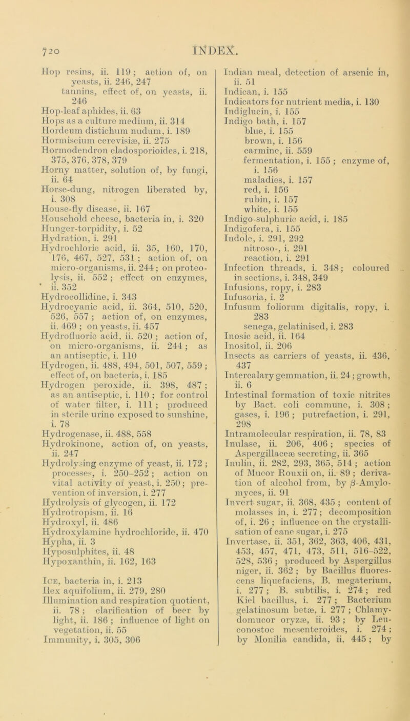 Hop resins, ii. 119; action of, on yeasts, ii. 246, 247 tannins, effect of, on yeasts, ii. 246 Hop-leaf aphides, ii. 63 Hops as a culture medium, ii. 314 Hordeum distichum nudum, i. 189 Hormiscium cerevisiae, ii. 275 Hormodendron cladosporioides, i. 218, 375,376,378,379 Horny matter, solution of, by fungi, ii. 64 Horse-duns, nitrogen liberated by, i. 308 House-fly disease, ii. 167 Household cheese, bacteria in, i. 320 Hunger-torpidity, i. 52 Hydration, i. 291 Hydrochloric acid, ii. 35, 160, 170, 176, 467, 527, 531 ; action of, on micro-organisms, ii. 244; on proteo- lysis, ii. 552 ; effect on enzymes, * ii. 352 Hydrocollidine, i. 343 Hydrocyanic acid, ii. 364, 510, 520, 526, 557 ; action of, on enzymes, ii. 469 ; on yeasts, ii. 457 Hydrofluoric acid, ii. 520 ; action of, on micro-organisms, ii. 244; as an antiseptic, i. 110 Hydrogen, ii. 488, 494, 501, 507, 559 ; effect of, on bacteria, i. 185 Hydrogen peroxide, ii. 398, 487; as an antiseptic, i. 110; for control of water filter, i. Ill; produced in sterile urine exposed to sunshine. i. 78 Hydrogenase, ii. 4S8, 558 Hydrokin one, action of, on yeasts, ii. 247 Hydrolysing enz}nne of yeast, ii. 172 ; processes, i. 250-252; action on viral activity of yeast, i. 250; pre- vention of inversion, i. 277 Hydrolysis of glycogen, ii. 172 Hydrotropism, ii. 16 Hydroxyl, ii. 486 Hydroxylamine hydrochloride, ii. 470 Hypha, ii. 3 Hyposulphites, ii. 48 Hypoxanthin, ii. 162, 163 Ice, bacteria in, i. 213 Ilex aquifolium, ii. 279, 280 Illumination and respiration quotient, ii. 78; clarification of beer by light, ii. 186 ; influence of light on vegetation, ii. 55 Immunity, i. 305, 306 Indian meal, detection of arsenic in, ii. 51 Indican, i. 155 Indicators for nutrient media, i. 130 Indiglucin, i. 155 Indigo bath, i. 157 blue, i. 155 brown, i. 156 carmine, ii. 559 fermentation, i. 155 ; enzyme of, i. 156 maladies, i. 157 red, i. 156 rubin, i. 157 white, i. 155 Indigo-sulphuric acid, i. 185 Indigofera, i. 155 Indole, i. 291, 292 nitroso-, i. 291 reaction, i. 291 Infection threads, i. 348; coloured in sections, i. 348, 349 Infusions, ropy, i. 283 Infusoria, i. 2 Infusum foliorum digitalis, ropy, i. 283 senega, gelatinised, i. 283 Inosic acid, ii. 164 Inositol, ii. 206 Insects as carriers of yeasts, ii. 436, 437 Intercalary gemmation, ii. 24; growth, ii. 6 Intestinal formation of toxic nitrites by Bact. eoli commune, i. 308; gases, i. 196 ; putrefaction, i. 291, 298 Intramolecular respiration, ii. 78, 83 Imdase, ii. 206, 406; species of Aspergillacese secreting, ii. 365 Inulin, ii. 282, 293, 365, 514 ; action of Mucor Houxii on, ii. 89 ; deriva- tion of alcohol from, by /3-Amylo- myces, ii. 91 Invert sugar, ii. 368, 435 ; content of molasses in, i. 277; decomposition of, i. 26 ; influence on the crystalli- sation of cane sugar, i. 275 Invertase, ii. 351, 362, 363, 406, 431, 453, 457, 471, 473, 511, 516-522, 528, 536 ; produced by Aspergillus niger, ii. 362 ; by Bacillus fluores- cens liquefaciens, B. megaterium, i. 277; B. subtilis, i. 274; red Kiel bacillus, i. 277; Bacterium gelatinosum betoe, i. 277 ; Chlarny- domucor oryzse, ii. 93 ; by Leu- conostoc mesenteroides, i. 274; by Monilia Candida, ii. 445; by