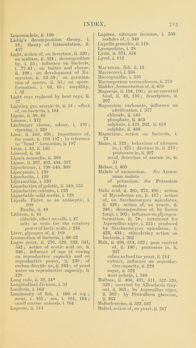 Leuconuclein, ii. 199 Liebig’s decomposition theory, i. 18; theory of fermentation, ii. 457 Light, action of, on invertase, ii. 520 ; on maltase, ii. 524 ; decomposition by, i. 25 ; influence on bacteria, i. 77-81 ; on butter and cheese, ii. 198; on development of Eu- mycetes, ii. 53-59; on germina- tion of spores, ii. 55; on spore- formation, i. 64, 65 ; torpidity, i. 52 Light rays replaced by heat rays, ii. 57 Lighting gas, arsenic in, ii. 51 ; effect of, on bacteria, i. 184 Lignin, ii. 39, 40 Limane, i. 372 Limburger cheese, odour, i. 191 ; ripening, i. 320 Lime, ii. 449, 490; importance of, for yeast, ii. 193-197 ; in reference to “ head ’’-formation, ii. 197 Linin, i. 43, ii. 166 Linseed, ii. 38 Lipara monacha, ii. 389 Lipase, ii. 367, 493, 494, 507 Lipochrome, i. 138-140, 369 Lipocyanin, i. 139 Liporhodin, i. 139 Lipoxanthin, i. 139 Liquefaction of gelatin, ii. 549, 555 Liquefactive colonies, i. 133 Liquefiable solid media, i. 128 Liquide Pictet as an antiseptic, i. 109 Raulin, ii. 49 Lithium, ii. 41 chloride, effect on cells, i. 47 salts as tests for the rotatory power of lactic acids, i. 234 Liver, glycogen of, ii. 169 Locomotion of bacteria, i. 48-53 Logos yeast, ii. 276, 529, 533, 541, 542 ; action of acetic acid on, ii. 246; influence of age of sowing on reproductive capacity and on reproductive power, ii. 230; of carbon dioxide on, ii. 243 ; of yeast water on reproductive capacity, ii. 228 Long rods, ii. 32, 34* Longitudinal division, i. 51 Luciferin, i. 163 Luminosity of fish, i. 160 et seq. ; meat, i. 161; sea, i. 161, 164; small marine animals, i. 164 Lupines, nitrogen increase, i. 350 nodules of, i. 348 Lupulin granules, ii. 119 Lycopodinse, i. 28 Lysin, ii. 371, 554 Lysol, i. 112 Macassar, fish, ii. 13 Macrococci, i. 356 Macrogonidia, i. 356 Macrosporium verrucolosnm, ii. 379 Madder, fermentation of, ii. 459 Magnesia, ii. 194, 196 ; as an essential food, ii. 43, 195; description, ii. 297 Magnesium carbonate, influence on nitrification, i. 377 chloride, ii. 545 phosphate, ii. 463 sulphate, i. 121, 202, ii. 419 sulphite, ii. 468 Magnetism, action on bacteria, i. 74 Maize, ii. 523 ; behaviour of nitrogen to, i. 375 ; diastase in, ii. 213 ; pentosans in, ii. 207 meal, detection of arsenic in, ii. 51 Malase, i. 403 Malate of ammonium. See Ammo- nium malate of potassium. See Potassium malate Malic acid, ii. 205, 373, 496 ; action of Mycoderma on, ii. 417 ; action of, on Saccharomyces apiculatus, ii. 428 ; action of, on yeasts, ii. 246 ; decomposition of, by fission fungi, i. 303 ; influence on glycogen- formation, ii. 78; nutriment for Aspergillus niger, i. 313 ; produced by Saccharomyces apiculatus, ii. 433, 434; stimulating action on bacteria , i. 302 Malt, ii. 498, 514, 522 ; gum content of, ii. 180; pentosans in, ii. 207 culms as food for yeast, ii. 214 extract, influence on reproduc- tive capacity, ii. 229 sugar, ii. 522 wort gelatin, i. 189 Maltase, ii. 106, 431, 511, 522-526, 528 ; secreted by Allescheria Gay- oni, ii. 363 ; by Aspergillus niger, ii. 362; by Penicillium glaueum, ii. 363 Maltodextrins, ii. 523. 537