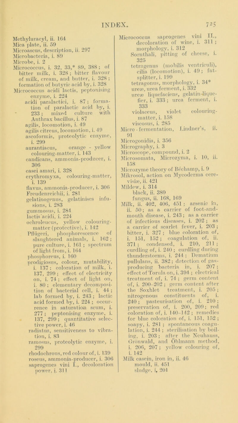 Methyluvacyl, ii. 164 Mica plate, ii. 59 Microascus, description, ii. 297 Micro bacteria, i. 89 Microbe, i. 2 Micrococcus, i. 32, 33,* 89, 388 ; of bitter milk, i. 328 ; bitter flavour of milk, cream, and butter, i. 328 ; formation of butyric acid by, i. 328 Micrococcus acidi lactis, peptonising enzyme, i. 224 acidi paralactici, i. 87; forma- tion of paralactic acid by, i. 233; mixed culture with Anthrax bacillus, i. 87 agilis, locomotion, i. 49 agilis citreus, locomotion, i. 49 ascoformis, proteolytic enzyme, i. 299 aurantiacus, orange - yellow colouring-matter, i. 143 candicans, ammonia-producer, i. 306 casei amari, i. 328 erythromyxa, colouring-matter, i. 139 flavus, ammonia-producer, i. 306 Freudenreichii; i. 281 gelatinogenus, gelatinises infu- sions, i. 283 gummosus, i. 284 lactis acidi, i. 224 ochroleucus, yellow colouring- matter (protective), i. 142 Pfliigeri, phosphorescence of slaughtered animals, i. 162; pure culture, i. 161 ; spectrum of light from, i. 164 phosphorous, i. 160 prodigiosus, colour, mutability, i. 137 : coloration of milk, i. 137, 299; effect of electricity on, i. 74; effect of light on, i. 80 ; elementary decomposi- tion of bacterial cell, i. 44 ; lab formed by, i. 243 ; lactic acid formed by, i. 224 ; occur- rence in saturation scum, i. 277 ; peptonising enzyme, i. 137, 299; quantitative selec- tive power, i. 46 radiatus, sensitiveness to vibra- tion, i. 83 ramosus, proteolytic enzyme, i. 299 rhodochrous, red colour of, i. 139 roseus, ammonia-producer, i. 306 saprogenes vini I., decoloration Micrococcus saprogenes vini H., decoloration of wine, i. 311 ; morphology, i. 312 Sornthali, pitting of cheese, i. 325 tetragenus (mobilis ventriculi), cilia (locomotion), i. 49 ; fat- splitter, i. 199 tetragonus, morphology, i. 34* urea?, urea ferment, i. 332 urea? liquefaciens, gelatin-lique- fier, i. 333 ; urea ferment, i. 333 violaceus, violet colouring- matter, i. 158 viseosus, i. 285 Micro - fermentation, Lindner’s, ii. 91 Microgonidia, i. 356 Micrography, i. 3 Microscope, compound, i. 2 Microsomata, Microzyma, i. 10, ii. 158 Microzyme theory of Bechamp, i. 9 Mikrosol, action on Mycoderma cere- visise, ii. 421 Mildew, i. 314 black, ii. 380 fungus, ii. 168, 169 Milk, ii. 402, 406, 451 ; arsenic in, ii. 50; as a carrier of foot-and- mouth disease, i. 243; as a carrier of infectious diseases, i. 202 ; as a carrier of scarlet fever, i. 203 ; bitter, i. 327 ; blue coloration of, i. 151, 152; coagulation of, ii. 371 ; condensed, i. 210, 211 ; curdling of, i. 240 ; curdling during thunderstorms, i. 244 ; Dematium pullulans, ii. 382 ; detection of gas- producing bacteria in, i. 207 ; effect of Torula on, i. 394 ; electrical treatment of, i. 74 ; germ content of, i. 200-202 ; germ content after the Soxhlet treatment, i. 205; nitrogenous constituents of, i. 240; pasteurisation of, i. 210 ; preservation of, i. 200, 209; red coloration of, i. 140-142; remedies for blue coloration of, i. 151, 152; soapy, i. 281 ; spontaneous coagu- lation, i. 244 ; sterilisation by boil- ing, i. 203 ; after the Neuhauss, Gronwald, and Ohlmann method, i. 206, 207 ; yellow colouring of, i. 142 Milk casein, iron in, ii. 46 mould, ii. 451