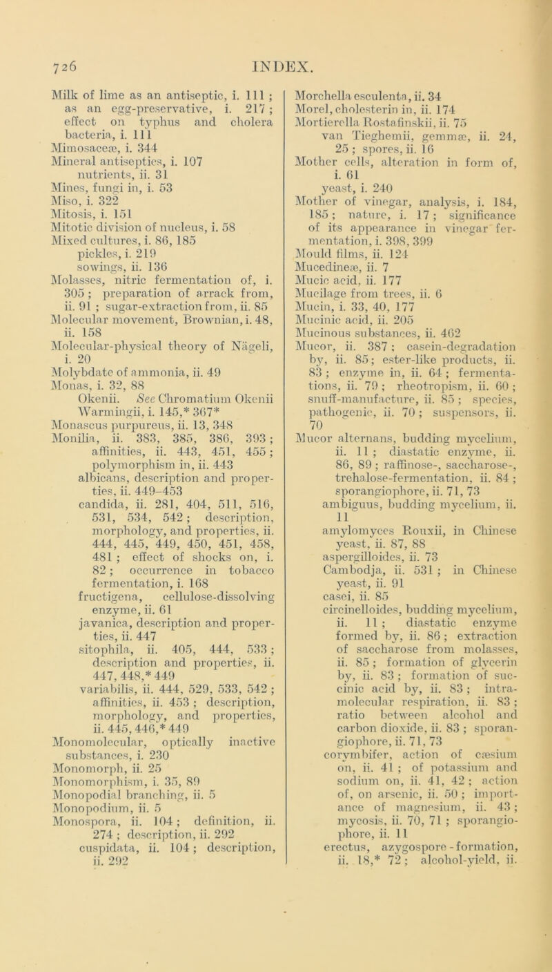 Milk of lime as an antiseptic, i. Ill ; as an egg-preservative, i. 217 ; effect on typhus and cholera bacteria, i. 111 Mimosacese, i. 344 Mineral antiseptics, i. 107 nutrients, ii. 31 Mines, fungi in, i. 53 Miso, i. 322 Mitosis, i. 151 Mitotic division of nucleus, i. 58 Mixed cultures, i. 86, 185 pickles, i. 219 sowings, ii. 136 Molasses, nitric fermentation of, i. 305 ; preparation of arrack from, ii. 91 ; sugar-extraction from, ii. 85 Molecular movement, Brownian, i. 48, ii. 158 Molecular-physical theory of Nageli, i. 20 Molybdate of ammonia, ii. 49 Monas, i. 32, 88 Okenii. See Chromatium Okenii Warmingii, i. 145,* 367* Monascus purpureus, ii. 13, 348 Monilia, ii. 383, 385, 386, 393; affinities, ii. 443, 451, 455; polymorphism in, ii. 443 albicans, description and proper- ties, ii. 449-453 Candida, ii. 281, 404, 511, 516, 531, 534, 542; description, morphology, and properties, ii. 444, 445, 449, 450, 451, 458, 481 ; effect of shocks on, i. 82; occurrence in tobacco fermentation, i. 168 f ructigena, cellulose-dissolving enzyme, ii. 61 javanica, description and proper- ties, ii. 447 sitophila, ii. 405, 444, 533; description and properties, ii. 447, 448,* 449 variabilis, ii. 444, 529, 533, 542 ; affinities, ii. 453 ; description, morphology, and properties, ii. 445,446,* 449 Monomolecular, optically inactive substances, i. 230 Monomorph, ii. 25 Monomorphism, i. 35, 89 Monopodial branching, ii. 5 Monopoclium, ii. 5 Monospora, ii. 104; definition, ii. 274 ; description, ii. 292 cuspidata, ii. 104; description, ii. 292 Morchclla csculenta, ii. 34 Morel, cholesterin in, ii. 174 Mortierella Rostafinskii, ii. 75 van Tieghemii, gemma}, ii. 24, 25 ; spores, ii. 16 Mother cells, alteration in form of, i. 61 yeast, i. 240 Mother of vinegar, analysis, i. 184, 185; nature, i. 17; significance of its appearance in vinegar fer- mentation, i. 398, 399 Mould films, ii. 124 Mucedinese, ii. 7 Mucic acid. ii. 177 Mucilage from trees, ii. 6 Mucin, i. 33, 40, 177 Mucinic acid, ii. 205 Mucinous substances, ii. 462 Mucor, ii. 387; casein-degradation by, ii. 85; ester-like products, ii. 83 ; enzyme in, ii. 64 ; fermenta- tions, ii. 79 ; rheotropism, ii. 60 ; snuff-manufacture, ii. 85 ; species, pathogenic, ii. 70 ; suspensors, ii. 70 Mucor alternans, budding mycelium, ii. 11 ; diastatic enzyme, ii. 86, 89 ; raffinose-, saccharose-, trehalose-fermentation, ii. 84 ; sporangiophore, ii. 71, 73 ambiguus, budding mycelium, ii. 11 amjdomyces Rouxii, in Chinese yeast, ii. 87, 88 aspergilloides, ii. 73 Cambodja, ii. 531 ; in Chinese yeast, ii. 91 casei, ii. 85 circinelloides, budding mycelium, ii. 11 ; diastatic enzyme formed by, ii. 86 ; extraction of saccharose from molasses, ii. 85 ; formation of glycerin by, ii. 83 ; formation of suc- cinic acid by, ii. 83; intra- molecular respiration, ii. 83 ; ratio between alcohol and carbon dioxide, ii. 83 ; sporan- giophore, ii. 71,73 corvmbifer, action of caesium on, ii. 41 ; of potassium and sodium on, ii. 41, 42; action of, on arsenic, ii. 50 ; import- ance of magnesium, ii. 43 ; mycosis, ii. 70, 71 ; sporangio- phore, ii. 11 erectus, azygospore - formation, ii. 18,* 72; alcohol-yield, ii.
