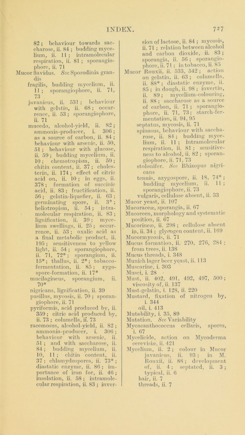 82; behaviour towards sac- charose, ii. 84 ; budding myce- lium, ii. 11; intramolecular respiration, ii. 81 ; sporangio- phore, ii. 71 Mucor ftavidus. Sec Sporodinia gran- dis fragilis, budding mycelium, ii. 11 ; sporangiophore, ii. 71, 73 javanicus, ii. 531 ; behaviour with gelatin, ii. 68; occur- rence, ii. 53 ; sporangiophore, ii. 71 mucedo, alcohol-yield, ii. 82; ammonia-producer, i. 306; as a source of carbon, ii. 84 ; behaviour with arsenic, ii. 50, 51 ; behaviour with glucose, ii. 59; budding mycelium, ii. 10; cliemotropism, ii. 59; chitin content, ii. 37 ; choles- terin, ii. 174; effect of citric acid on, ii. 10 ; in eggs, ii. 378; formation of succinic acid, ii. 83 ; fructification, ii. 56 ; gelatin-liquefier, ii. 63 ; germinating spore, ii. 3*; heliotropism, ii. 54; intra- molecular respiration, ii. 83 ; lignification, ii. 39; myce- lium swellings, ii. 25 ; occur- rence, ii. 53 ; oxalic acid as a final metabolic product, ii. 195; sensitiveness to yellow light, ii. 54; sporangiophore, ii. 71, 72*; sporangium, ii. 15*; thallus, ii. 2*; tobacco- fermentation, ii. 85; zygo- spore-formation, ii. 17* mucilagineus, sporangium, ii. 70* nigricans, lignification, ii. 39 pusillus, mycosis, ii. 70 ; sporan- giophore, ii. 71 pyriformis, acid produced by, ii. 359 ; citric acid produced by, ii. 73 ; columella, if. 73 racemosus, alcohol-yield, ii. 82 ; ammonia-producer, i. 306; behaviour with arsenic, ii. 51 ; and with saccharose, ii. 84; budding mycelium, ii. 10, 11 ; chitin content, ii. 37 ; chlamydospores, ii. 73* ; diastatic enzyme, ii. 86 ; im- portance of iron for, ii. 46; insolation, ii. 58; intramole- sion of lactose, ii. 84 ; mycosis, ii. 71 ; relation between alcohol and carbon dioxide, ii. 83 ; sporangia, ii. 56; sporangio- phore, ii. 71 ; in tobacco, ii. 85 Mucor Rouxii, ii. 533, 542 ; action on gelatin, ii. 63 ; columella, ii. 88* ; diastatic enzyme, ii. 85 ; in dough, ii. 98 ; invert in, ii. 89; mycelium-colouring, ii. 88 ; saccharose as a source of carbon, ii. 71 ; sporangio- phore, ii. 71, 73; starch-fer- mentation, ii. 94, 95 septatus, mycosis, ii. 71 spinosus, behaviour with saccha- rose, ii. 84; budding myce- lium, ii. 11 ; intramolecular respiration, ii. 81 ; sensitive- ness to alcohol, ii. 82 ; sporan- giophore, ii. 71, 73 stolonifer. See Rhizopus nigri- cans tenuis, azygospore, ii. 18, 74* ; budding mycelium, ii. 11; sporangiophore, ii. 73 vulgaris, cellulose absent, ii. 33 Mucor yeast, ii. 107 Mucoracem, sporangia, ii. 67 Mucoreen, morphology and systematic position, ii. 67 Mucorinese, ii. 298 ; cellulose absent in, ii. 34 ; glycogen content, ii. 169 Mucormycosis, ii. 71 Mucus formation, ii. 270, 276, 284 ; from trees, ii. 138 Mucus threads, i. 348 Munich lager beer yeast, ii. 113 Muscarine, i. 303 Musci, i. 28 Must, ii. 402, 491, 492, 497, 500; viscosity of, ii. 137 Must-gelatin, i. 128, ii. 220 Mustard, fixation of nitrogen by, i. 344 oil, i. 413 Mutability, i. 35, 89 Mutation. See Variability Mvcacanthococcus cellaris, spores, “i. 67 Mycelicide, action on Mycoderma cerevisise. ii. 421 Mycelium, ii. 2 ; colour in Mucor javanicus, ii. 93 ; in M. Rouxii, ii. 88; development of, ii. 4 ; septatcd, ii. 3 ; typical, ii. 6 hair, ii. 7