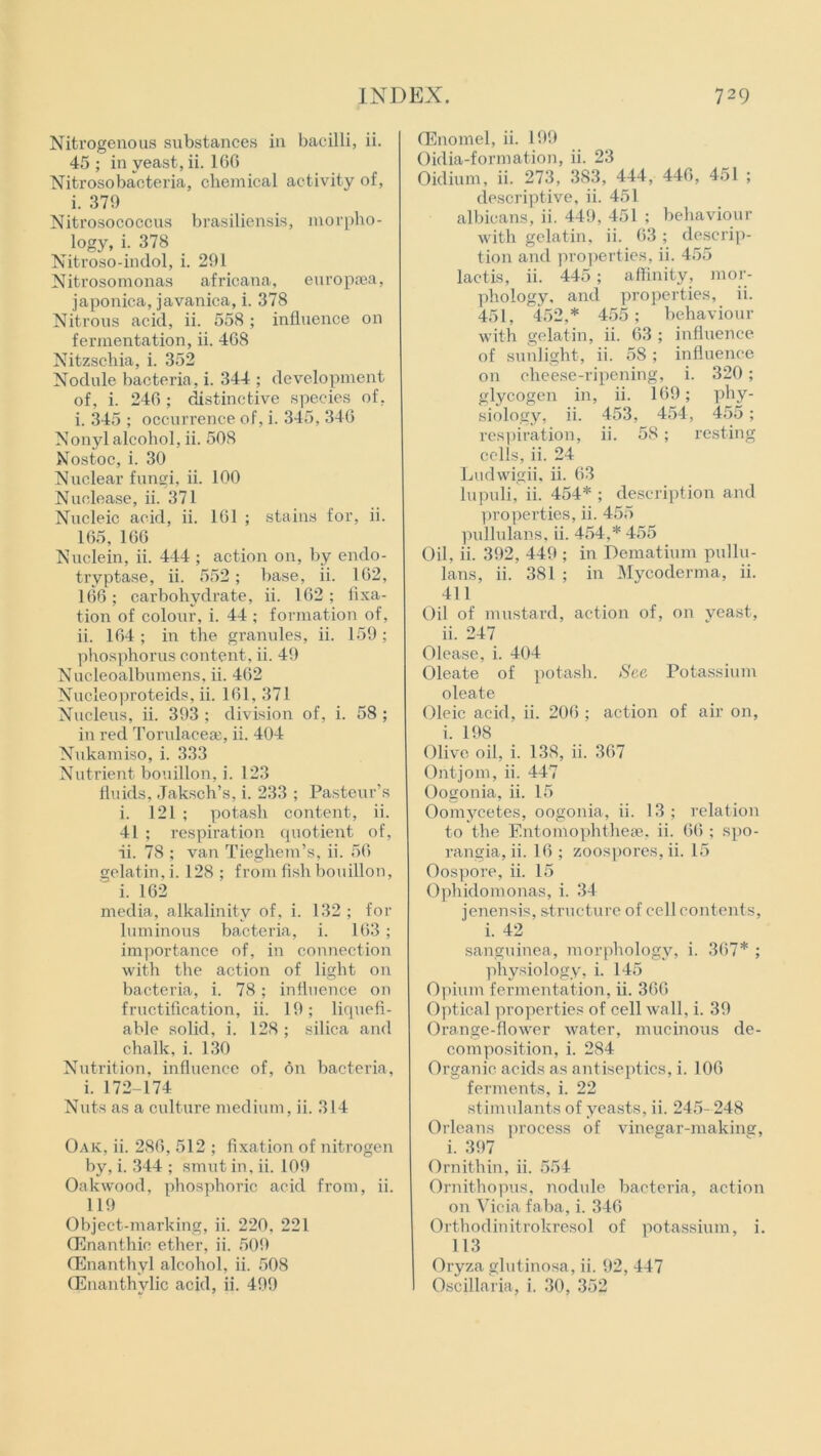 Nitrogenous substances in bacilli, ii. 45 ; in yeast, ii. 166 Nitrosobaoteria, chemical activity of, i. 379 Nitrosococcus brasiliensis, morpho- logy, i. 378 Nitroso-indol, i. 291 Nitrosomonas africana, europsea, japonica, javanica, i. 378 Nitrous acid, ii. 558 ; influence on fermentation, ii. 468 Nitzschia, i. 352 Nodule bacteria, i. 344 ; development of, i. 246; distinctive species of, i. 345 ; occurrence of, i. 345, 346 Nonyl alcohol, ii. 508 Nostoc, i. 30 Nuclear fungi, ii. 100 Nuclease, ii. 371 Nucleic acid, ii. 161 ; stains for, ii. 165, 166 Nuclein, ii. 444 ; action on, by endo- tryptase, ii. 552; base, ii. 162, 166; carbohydrate, ii. 162 ; fixa- tion of colour, i. 44 ; formation of, ii. 164 ; in the granules, ii. 159 ; phosphorus content, ii. 49 Nucleoalbumens, ii. 462 Nucleoproteids, ii. 161, 371 Nucleus, ii. 393 ; division of, i. 58 ; in red Torulaceaj, ii. 404 Nukamiso, i. 333 Nutrient bouillon, i. 123 fluids, Jaksch’s, i. 233 ; Pasteur’s i. 121 ; potash content, ii. 41 ; respiration quotient of, ii. 78 ; van Tieghem’s, ii. 56 gelatin, i. 128 ; from fish bouillon, ' i. 162 media, alkalinity of. i. 132 ; for luminous bacteria, i. 163; importance of, in connection with the action of light on bacteria, i. 78; influence on fructification, ii. 19; liquefi- able solid, i. 128 ; silica and chalk, i. 130 Nutrition, influence of, on bacteria, i. 172-174 Nuts as a culture medium, ii. 314 Oak, ii. 286, 512 ; fixation of nitrogen by, i. 344 ; smut in, ii. 109 Oakwood, phosphoric acid from, ii. 119 Object-marking, ii. 220. 221 CEnanthio ether, ii. 509 (Enanthyl alcohol, ii. 508 (Enanthvlic acid, ii. 499 CEnomel, ii. 199 Oidia-formation, ii. 23 Oidium, ii. 273, 383, 444, 446, 451 ; descriptive, ii. 451 albicans, ii. 449, 451 ; behaviour with gelatin, ii. 63; descrip- tion and properties, ii. 455 lactis, ii. 445; affinity, mor- phology, and properties, ii. 451, 452,* 455; behaviour with gelatin, ii. 63 ; influence of sunlight, ii. 58 ; influence on cheese-ripening, i. 320; glycogen in, ii. 169; phy- siology, ii. 453, 454, 455 ; respiration, ii. 58; resting cells, ii. 24 Ludwigii, ii. 63 lupuli, ii. 454* ; description and properties, ii. 455 pullulans, ii. 454,* 455 Oil, ii. 392, 449 ; in Dematium pullu- lans, ii. 381 ; in Mycoderma, ii. 411 Oil of mustard, action of, on yeast, ii. 247 Olease, i. 404 Oleate of potash. See Potassium oleate Oleic acid, ii. 206 ; action of air on, i. 198 Olive oil, i. 138, ii. 367 Ontjom, ii. 447 Oogonia, ii. 15 Oomycetes, oogonia, ii. 13 ; relation to the Entomophthese, ii. 66 ; spo- rangia, ii. 16 ; zoospores, ii. 15 Oospore, ii. 15 Ophiclomonas, i. 34 jenensis, structure of cell contents, i. 42 sanguinea, morphology, i. 367* ; physiology, i. 145 Opium fermentation, ii. 366 Optical properties of cell wall, i. 39 Orange-flower water, mucinous de- composition, i. 284 Organic acids as antiseptics, i. 106 ferments, i. 22 stimulants of yeasts, ii. 245- 248 Orleans process of vinegar-making, i. 397 Ornithin, ii. 554 Ornithopus, nodule bacteria, action on Vicia faba, i. 346 Orthodinitrokresol of potassium, i. 113 Oryza glutinosa, ii. 92, 447 Oscillaria. i. 30, 352