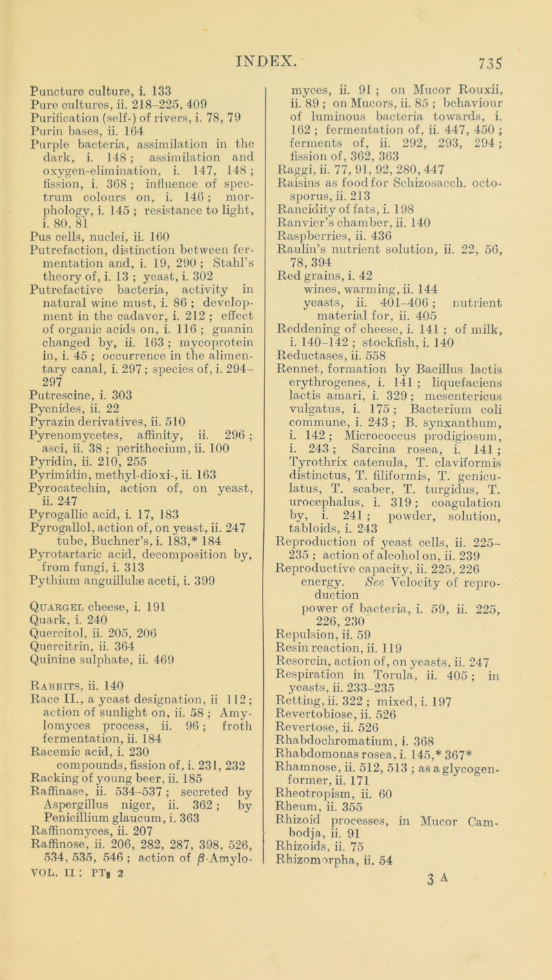 Puncture culture, i. 133 Pure cultures, ii. 218-225, 409 Purification (self-) of rivers, i. 78, 79 Purin bases, ii. 164 Purple bacteria, assimilation in the dark, i. 148; assimilation and oxygen-elimination, i. 147, 148; fission, i. 368 ; influence of spec- trum colours on, i. 146; mor- phology, i. 145 ; resistance to light, i. 80, 81 Pus cells, nuclei, ii. 160 Putrefaction, distinction between fer- mentation and, i. 19, 290 ; Stahl’s theory of, i. 13 ; yeast, i. 302 Putrefactive bacteria, activity in natural wine must, i. 86 ; develop- ment in the cadaver, i. 212 ; effect of organic acids on, i. 116 ; guanin changed by, ii. 163 ; mycoprotein in, i. 45 ; occurrence in the alimen- tary canal, i. 297; species of, i. 294- 297 Putrescine, i. 303 Pycnides, ii. 22 Pyrazin derivatives, ii. 510 Pyrenomycetes, affinity, ii. 296 ; asci, ii. 38 ; perithecium, ii. 100 Pyridin, ii. 210, 255 Pyrimidin, methyl-dioxi-, ii. 163 Pyrocatechin, action of, on yeast, ii. 247 Pyrogallic acid, i. 17, 183 Pyrogallol, action of, on yeast, ii. 247 tube, Buchner’s, i. 183,* 184 Pyrotartaric acid, decomposition by, from fungi, i. 313 Pythium anguilluke aceti, i. 399 Quargel cheese, i. 191 Quark, i. 240 Quercitol, ii. 205, 206 Quercitrin, ii. 364 Quinine sulphate, ii. 469 Rabbits, ii. 140 Race II., a yeast designation, ii 112; action of sunlight on, ii. 58 ; Amy- lomyces process, ii. 96 ; froth fermentation, ii. 184 Racemic acid, i. 230 compounds, fission of, i. 231, 232 Racking of young beer, ii. 185 Raffinase, ii. 534-537; secreted by Aspergillus niger, ii. 362; by Peniciilium glaucum, i. 363 Raffinomyces, ii. 207 Raffinose, ii. 206, 282, 287, 398, 526, 534, 535, 546 ; action of jS-Amylo- VOL. II : PT» 2 myces, ii. 91 ; on Mucor Rouxii, ii. 89 ; on Mucors, ii. 85 ; behaviour of luminous bacteria towards, i. 162 ; fermentation of, ii. 447, 450 ; ferments of, ii. 292, 293, 294; fission of, 362, 363 Raggi, ii. 77,91,92,280,447 Raisins as food for Schizosacch. octo- sporus, ii. 213 Rancidity of fats, i. 198 Ranvier’s chamber, ii. 140 Raspberries, ii. 436 Raulin’s nutrient solution, ii. 22, 56, 78, 394 Red grains, i. 42 wines, warming, ii. 144 yeasts, ii. 401-406; nutrient material for, ii. 405 Reddening of cheese, i. 141 ; of milk, i. 140-142 ; stockfish, i. 140 Reductases, ii. 558 Rennet, formation by Bacillus lactis erythrogenes, i. 141 ; liquefaciens lactis amari, i. 329; mesentericus vulgatus, i. 175; Bacterium coli commune, i. 243 ; B. synxantbum, i. 142; Micrococcus prodigiosum, i. 243; Sarcina rosea, i. 141 ; Tyrothrix catenula, T. claviformis distinctus, T. filiformis, T. genicu- latus, T. scaber, T. turgidus, T. urocephalus, i. 319; coagulation by, i. 241 ; powder, solution, tabloids, i. 243 Reproduction of yeast cells, ii. 225- 235 ; action of alcohol on, ii. 239 Reproductive capacity, ii. 225, 226 energy. See Velocity of repro- duction power of bacteria, i. 59, ii. 225, 226, 230 Repulsion, ii. 59 Resin reaction, ii. 119 Resorcin, action of, on yeasts, ii. 247 Respiration in Torula, ii. 405; in yeasts, ii. 233-235 Retting, ii. 322 ; mixed, i. 197 Revertobiosc, ii. 526 Revertose, ii. 526 R-habdochromatium, i. 368 Rhabdomonas rosea, i. 145,* 367* Rhamnose, ii. 512, 513 ; as a glycogen- former, ii. 171 Rheotropism, ii. 60 Rheum, ii. 355 Bhizoid processes, in Mucor Cam- bodja, ii. 91 Rhizoids. ii. 75 Rhizomorpha, ii. 54 3 A