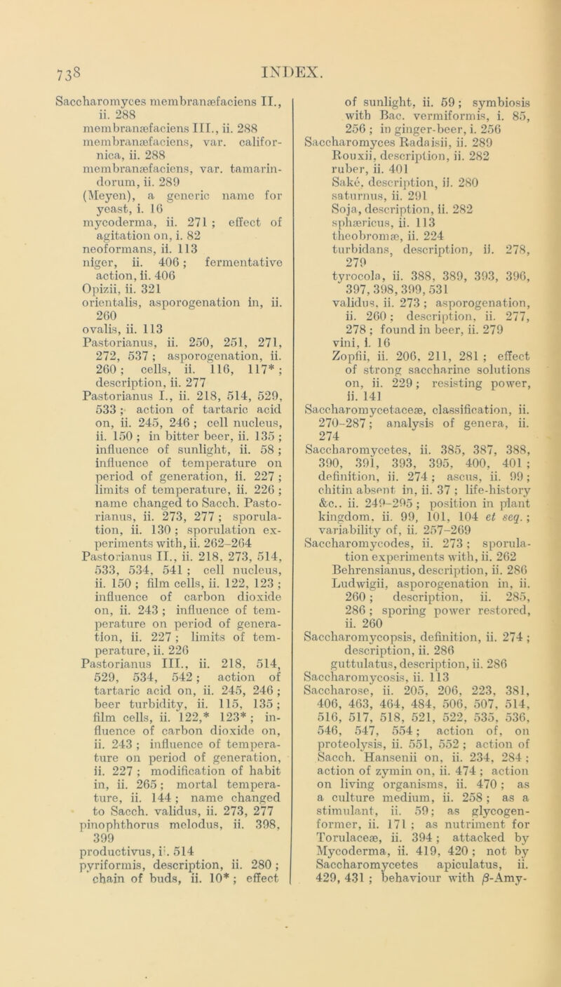 Saccharomyces membranaefaciens II., ii. 288 membranaefaciens III., ii. 288 membranaefaciens, var. Califor- nia, ii. 288 membranaefaciens, var. tamarin- dorum, ii. 289 (Meyen), a generic name for yeast, i. 1G mycoderma, ii. 271 ; effect of agitation on, i. 82 neoformans, ii. 113 niger, ii. 406; fermentative action, ii. 406 Opizii, ii. 321 orientalis, asporogenation in, ii. 260 ovalis, ii. 113 Pastorianus, ii. 250, 251, 271, 272, 537 ; asporogenation, ii. 260; cells, ii. 116, 117*; description, ii. 277 Pastorianus I., ii. 218, 514, 529, 533; action of tartaric acid on, ii. 245, 246 ; cell nucleus, ii. 150 ; in bitter beer, ii. 135 ; influence of sunlight, ii. 58; influence of temperature on period of generation, ii. 227 ; limits of temperature, ii. 226 ; name changed to Sacch. Pasto- rianus, ii. 273, 277; sporula- tion, ii. 130; sporulation ex- periments with, ii. 262-264 Pastorianus II., ii. 218, 273, 514, 533, 534, 541 ; cell nucleus, ii. 150 ; film cells, ii. 122, 123 ; influence of carbon dioxide on, ii. 243 ; influence of tem- perature on period of genera- tion, ii. 227 ; limits of tem- perature, ii. 226 Pastorianus III., ii. 218, 514, 529, 534, 542; action of tartaric acid on, ii. 245, 246 ; beer turbidity, ii. 115, 135; film cells, ii. 122,* 123* ; in- fluence of carbon dioxide on, ii. 243 ; influence of tempera- ture on period of generation, ii. 227 ; modification of habit in, ii. 265; mortal tempera- ture, ii. 144; name changed to Sacch. validus, ii. 273, 277 pinophthorus melodus, ii. 398, 399 productivus, i:. 514 pyriformis, description, ii. 280; chain of buds, ii. 10* ; effect of sunlight, ii. 59; symbiosis with Bac. vermiformis, i. 85, 256 ; in ginger-beer, i. 256 Saccharomyces Radaisii, ii. 289 Rouxii, description, ii. 282 ruber, ii. 401 Sake, description, ii. 280 saturnus, ii. 291 Soja, description, ii. 282 sphsericus, ii. 113 theobromae, ii. 224 turbidans, description, ii. 278, 279 tyrocola, ii. 388, 389, 393, 396, 397,398,399,531 validus. ii. 273 ; asporogenation, ii. 260; description, ii. 277, 278 ; found in beer, ii. 279 vini, 1. 16 Zopfii, ii. 206. 211, 281 ; effect of strong saccharine solutions on, ii. 229; resisting power, ii. 141 Saccharomycetacese, classification, ii. 270-287; analysis of genera, ii. 274 Saccharomycetes, ii. 385, 387, 388, 390, 391, 393, 395, 400, 401 ; definition, ii. 274 ; ascus, ii. 99; chitin absent in, ii. 37 ; life-history &c.. ii. 249-295; position in plant kingdom, ii. 99, 101, 104 et seq.; variability of, ii. 257-269 Sacchai’omycodes, ii. 273; sporula- tion experiments with, ii. 262 Behrensianus, description, ii. 286 Ludwigii, asporogenation in, ii. 260; description, ii. 285, 286; sporing power restored, ii. 260 Saccharomycopsis, definition, ii. 274 ; description, ii. 286 guttulatus, description, ii. 286 Saccharomycosis, ii. 113 Saccharose, ii. 205, 206, 223, 381, 406, 463, 464, 484, 506, 507, 514, 516, 517, 518, 521, 522, 535, 536, 546, 547, 554; action of, on proteolysis, ii. 551, 552 ; action of Sacch. Hansenii on, ii. 234, 284 ; action of zymin on, ii. 474 ; action on living organisms, ii. 470 ; as a culture medium, ii. 258 ; as a stimulant, ii. 59; as glycogen- former, ii. 171 ; as nutriment for Torulacese, ii. 394; attacked by Mycoderma, ii. 419, 420 ; not by Saccharomycetes apiculatus, ii. 429, 431 ; behaviour with /3-Amy-