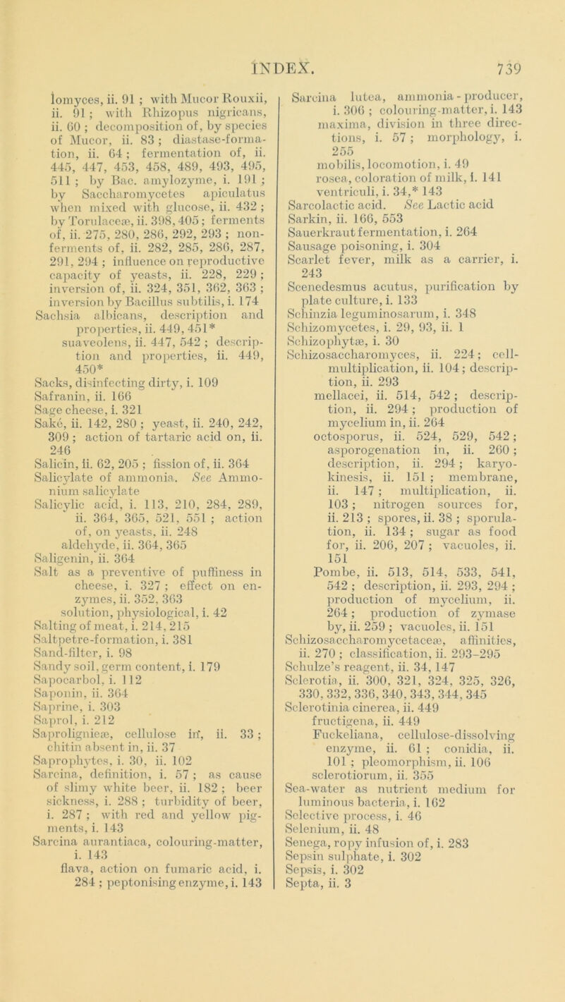 lomyces, ii. 91 ; with Mucor Rouxii, ii. 91; with Rhizopus nigricans, ii. 60 ; decomposition of, by species of Mucor, ii. 83; diastase-forma- tion, ii. 64; fermentation of, ii. 445, 447, 453, 458, 489, 493, 495, 511 ; by Bac. amylozyme, i. 191 ; by Saccharomycetes apiculatus when mixed with glucose, ii. 432 ; by Torulacese, ii. 398,405; ferments of, ii. 275, 280, 286, 292, 293 ; non- ferments of, ii. 282, 285, 286, 287, 291, 294 ; influence on reproductive capacity of yeasts, ii. 228, 229; inversion of, ii. 324, 351, 362, 363 ; inversion by Bacillus subtilts, i. 174 Sachsia albicans, description and properties, ii. 449, 451* suaveolens, ii. 447, 542 ; descrip- tion and properties, ii. 449, 450* Sacks, disinfecting dirty, i. 109 Safranin, ii. 166 Sage cheese, i. 321 Sake, ii. 142, 280 ; yeast, ii. 240, 242, 309; action of tartaric acid on, ii. 246 Salicin, ii. 62, 205 ; fission of, ii. 364 Salicylate of ammonia. See Ammo- nium salicylate Salicylic acid, i. 113, 210, 284, 289, ii. 364, 365, 521, 551 ; action of, on yeasts, ii. 248 aldehyde, ii. 364, 365 Saligenin, ii. 364 Salt as a preventive of puffiness in cheese, i. 327 ; effect on en- zymes, ii. 352, 363 solution, physiological, i. 42 Salting of meat, i. 214,215 Saltpetre-formation, i. 381 Sand-filter, i. 98 Sandy soil, germ content, i. 179 Sapocarbol, i. 112 Saponin, ii. 364 Saprine, i. 303 Saprol, i. 212 Saproligniese, cellulose in, ii. 33 ; chitin absent in, ii. 37 Saprophytes, i. 30, ii. 102 Sarcina, definition, i. 57 ; as cause of slimy white beer, ii. 182; beer sickness, i. 288 ; turbidity of beer, i. 287 ; with red and yellow pig- ments, i. 143 Sarcina aurantiaca, colouring-matter, i. 143 flava, action on fumaric acid, i. 284 ; peptonisingenzyme, i. 143 Sarcina lutea, ammonia - producer, i. 306 ; colouring-matter, i. 143 maxima, division in three direc- tions, i. 57; morphology, i. 255 mobilis, locomotion, i. 49 rosea, coloration of milk, i. 141 ventriculi, i. 34,* 143 Sarcolactic acid. See Lactic acid Sarkin, ii. 166, 553 Sauerkraut fermentation, i. 264 Sausage poisoning, i. 304 Scarlet fever, milk as a carrier, i. 243 Scenedesmus acutus, purification by plate culture, i. 133 Schinzia leguminosarum, i. 348 Schizomycetes, i. 29, 93, ii. I Schizophytse, i. 30 Schizosaccharomyces, ii. 224; cell- multiplication, ii. 104; descrip- tion, ii. 293 mellacei, ii. 514, 542 ; descrip- tion, ii. 294; production of mycelium in, ii. 264 octosporus, ii. 524, 529, 542; asporogenation in, ii. 260; description, ii. 294; karyo- kinesis, ii. 151 ; membrane, ii. 147; multiplication, ii. 103; nitrogen sources for, ii. 213 ; spores, ii. 38 ; sporula- tion, ii. 134; sugar as food for, ii. 206, 207 ; vacuoles, ii. 151 Pombe, ii. 513, 514, 533, 541, 542 ; description, ii. 293, 294 ; production of mycelium, ii. 264; production of zymase by, ii. 259 ; vacuoles, ii. i51 Schizosaccharomycetaceae, affinities, ii. 270 ; classification, ii. 293-295 Schulze’s reagent, ii. 34, 147 Sclcrotia, ii. 300, 321, 324, 325, 326, 330,332,336, 340, 343, 344, 345 Sclcrotinia cinerea, ii. 449 fructigena, ii. 449 Fuckeliana, cellulose-dissolving enzyme, ii. 61 ; conidia, ii. 101; pleomorphism, ii. 106 sclerotiorum, ii. 355 Sea-water as nutrient medium for luminous bacteria, i. 162 Selective process, i. 46 Selenium, ii. 48 Senega, ropy infusion of, i. 283 Sepsin sulphate, i. 302 Sepsis, i. 302 Septa, ii. 3