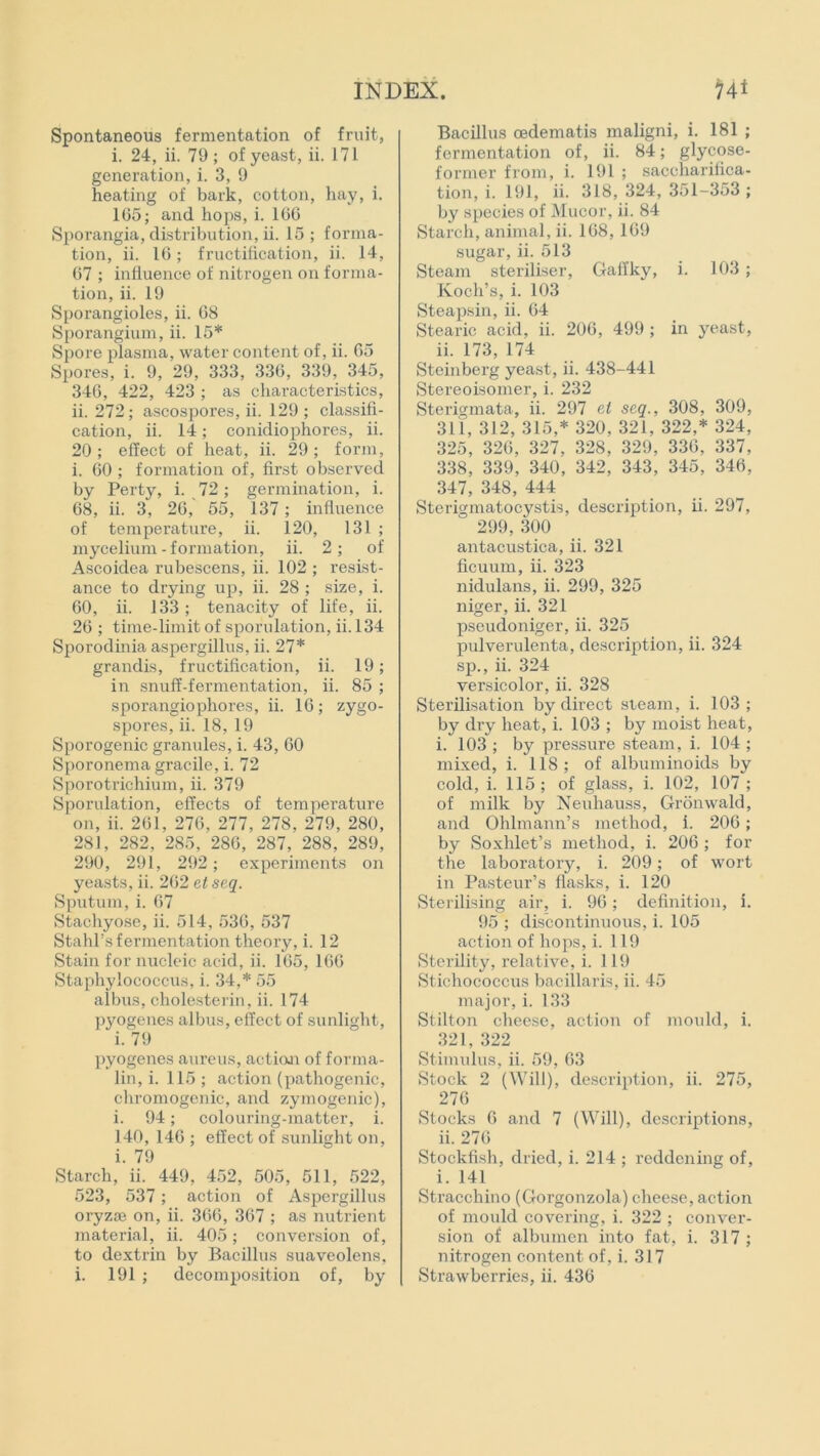 Spontaneous fermentation of fruit, i. 24, ii. 79; of yeast, ii. 171 generation, i. 3, 9 heating of bark, cotton, hay, i. 1G5; and hops, i. 16G Sporangia, distribution, ii. 15 ; forma- tion, ii. 16; fructification, ii. 14, G7 ; influence of nitrogen on forma- tion, ii. 19 Sporangioles, ii. G8 Sporangium, ii. 15* Spore plasma, water content of, ii. 65 Spores, i. 9, 29, 333, 336, 339, 345, 346, 422, 423 ; as characteristics, ii. 272; ascospores, ii. 129 ; classifi- cation, ii. 14; conidiophores, ii. 20; effect of heat, ii. 29; form, i. 60 ; formation of, first observed by Perty, i. 72 ; germination, i. 68, ii. 3, 26, 55, 137 ; influence of temperature, ii. 120, 131 ; mycelium-formation, ii. 2; of Ascoidea rubescens, ii. 102 ; resist- ance to drying up, ii. 28 ; size, i. 60, ii. 133; tenacity of life, ii. 26 ; time-limit of sporulation, ii. 134 Sporodinia aspergillus, ii. 27* grandis, fructification, ii. 19; in snuff-fermentation, ii. 85 ; sporangiophores, ii. 16; zygo- spores, ii. 18, 19 Sporogenic granules, i. 43, 60 Sporonema gracile, i. 72 Sporotrichium, ii. 379 Sporulation, effects of temperature on, ii. 261, 276, 277, 278, 279, 280, 281, 282, 285, 286, 287, 288, 289, 290, 291, 292; experiments on yeasts, ii. 262 et seq. Sputum, i. 67 Stachyose, ii. 514, 536, 537 Stahl’s fermentation theory, i. 12 Stain for nucleic acid, ii. 165, 166 Staphylococcus, i. 34,* 55 albus, cholesterin, ii. 174 pyogenes albus, effect of sunlight, i. 79 pyogenes aureus, action of forma- lin, i. 115; action (pathogenic, chromogenic, and zymogenic), i. 94; colouring-matter, i. 140, 146 ; effect of sunlight on, i. 79 Starch, ii. 449, 452, 505, 511, 522, 523, 537; action of Aspergillus oryzoe on, ii. 366, 367 ; as nutrient material, ii. 405; conversion of, to dextrin by Bacillus suaveolens, Bacillus oedematis maligni, i. 181 ; fermentation of, ii. 84; glycose- former from, i. 191 ; saccharifica- tion, i. 191, ii. 318, 324, 351-353 ; by species of Mucor, ii. 84 Starch, animal, ii. 168, 169 sugar, ii. 513 Steam steriliser, Gaffky, i. 103; Koch’s, i. 103 Steapsin, ii. 64 Stearic acid, ii. 206, 499 ; in jmast, ii. 173, 174 Steinberg yeast, ii. 438-441 Stereoisomer, i. 232 Sterigmata, ii. 297 el seq., 308, 309, 311, 312, 315,* 320, 321, 322,* 324, 325, 326, 327, 328, 329, 336, 337, 338, 339, 340, 342, 343, 345, 346, 347, 348, 444 Sterigmatocystis, description, ii. 297, 299, 300 antacustica, ii. 321 ficuum, ii. 323 nidulans, ii. 299, 325 niger, ii. 321 pseudoniger, ii. 325 pulverulenta, description, ii. 324 sp., ii. 324 versicolor, ii. 328 Sterilisation by direct steam, i. 103; by dry heat, i. 103 ; by moist heat, i. 103 ; by pressure steam, i. 104 ; mixed, i. 118; of albuminoids by cold, i. 115; of glass, i. 102, 107 ; of milk by Neuliauss, Gronwald, and Ohlmann’s method, i. 206; by Soxhlet’s method, i. 206 ; for the laboratory, i. 209; of wort in Pasteur’s flasks, i. 120 Sterilising air, i. 96; definition, i. 95 ; discontinuous, i. 105 action of hops, i. 119 Sterility, relative, i. 119 Stichococcus bacillaris, ii. 45 major, i. 133 Stilton cheese, action of mould, i. 321, 322 Stimulus, ii. 59, 63 Stock 2 (Will), description, ii. 275, 276 Stocks 6 and 7 (Will), descriptions, ii. 276 Stockfish, dried, i. 214 ; reddening of, i. 141 Stracchino (Gorgonzola) cheese, action of mould covering, i. 322 ; conver- sion of albumen into fat, i. 317 ; nitrogen content of, i. 317