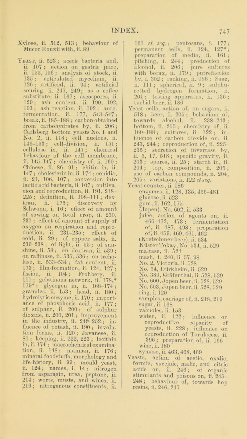 Xylose, ii. 512, 513 ; behaviour of Mucor Rouxii with, ii. 89 Yeast, ii. 523 ; acetic bacteria and, ii. 107 ; action on gastric juice, ii. 155, 156 ; analysis of stock, ii. 135; articulated mycelium, ii. 126; artificial, ii. 94; artificial souring, ii. 247, 249; as a coffee substitute, ii. 167; ascospores, ii. 129; ash content, ii. 190, 192, 193; ash reaction, ii. 192; auto- fermentation, ii. 177, 543-547 ; break, ii. 185-188 ; carbon obtained from carbohydrates by, ii. 206 ; Carlsberg bottom yeasts No. 1 and No. 2, ii. 118; cell nucleus, ii. 149-153 ; cell-division, ii. 151 ; cellulose in, ii. 147; chemical behaviour of the cell membrane, ii. 145-147 ; chemistry of, ii. 160 ; Chinese, ii. 86, 91 ; chitin in, ii. 147 ; cholesterin in, ii. 174; conidia, ii. 21, 106, 107 ; conversion into lactic acid bacteria, ii. 107 ; cultiva- tion and reproduction, ii. 191, 218- 225; definition, ii. 108-111; dex- tran, ii. 175; discovery by Schwann, i. 16; effect of amount of sowing on total crop, ii. 230, 231 ; effect of amount of supply of oxygen on respiration and repro- duction, ii. 231-235; effect of cold, ii. 29; of copper salts, ii. 236-238 ; of light, ii. 55 ; of sun- shine, ii. 58 ; on dextran, ii. 539 ; on raffinase, ii. 535, 536 ; on treha- lase, ii. 533-534 ; fat content, ii. 173 ; film-formation, ii. 124, 127 ; fission, ii. 104; Frohbei’g, ii. Ill ; gelatinous network, ii. 178,* 179*; glycogen in, ii. 168-174; granules, ii. 153; head, ii. 180; hydrolytic enzyme, ii. 170; import- ance of phosphoric acid, ii. 177 ; of sulphur, ii. 200; of sulphur dioxide, ii. 200, 201 ; improvement in the industry, ii. 249-252; in- fluence of potash, ii. 190 ; involu- tion forms, ii. 120; Javanese, ii. 81 ; keeping, ii. 222, 223 ; lecithin in, ii. 174; macrochemical examina- tion, ii. 148; mannan, ii. 176; mineral foodstuffs, morphology and life-history, ii. 99; mould yeast, ii. 124; names, i. 14; nitrogen from asparagin, urea, peptone, ii. 214 ; worts, musts, and wines, ii. 216; nitrogenous constituents, ii. 161 et seq. ; pentosans, i. 177; permanent cells, ii. 124, 127*; preparation of media, ii. 161 ; pitching, i. 244; production of alcohol, ii. 206; pure cultures with borax, ii. 179; putrefaction by, i. 302 ; racking, ii. 186 ; Saaz, ii. Ill; spherical, ii. 9; sulphu- retted hydrogen formation, ii. 201; testing apparatus, ii. 136; turbid beer, ii. 186 Yeast cells, action of, on sugars, ii. 518 ; beer, ii. 205 ; behaviour of, towards alcohol, ii. 238-243 ; bottom, ii. 205; chemistry of, ii. 160-188; cultures, ii. 122 ; in- fluence of carbon dioxide on, ii. 243, 244 ; reproduction of, ii. 225- 235; secretion of invertase by, ii. 5, 17, 518; specific gravity, ii. 203; spores, ii. 25; starch in, ii. 204; top, composition, ii. 205 ; use of carbon compounds, ii. 204, 205 ; variations, ii. 122 et seq. Yeast counter, ii 186 enzymes, ii. 128, 135, 456-481 glucose, ii 523 gum, ii. 162, 175 (Jopen), No. 602, ii. 533 juice, action of agents on, ii. 466-472, 473; fermentation of, ii. 487, 498 ; preparation of, ii. 459,460,461,462 (Kretschmer beer), ii. 534 Kiister Tokay, No. 534, ii. 529 maltase, ii. 524 mash, i. 240, ii. 57, 98 No. 2, Victoria, ii. 528 No. 54, Diirkheim, ii. 529 No. 389, Grafenthal, ii. 528, 529 No. 600, Jopen beer, ii. 52S, 529 No. 603, Jopen beer, ii. 528, 529 ring, i. 120 samples, carriage of, ii. 218, 219 sugar, ii. 168 vacuoles, ii. 153 water, ii. 122; influence on reproductive capacity of yeasts, ii. 228 ; influence on reproduction of Torulaceae, ii. 396 ; preparation of, ii. 166 wine, ii. 180 zymase, ii. 463, 468, 469 Yeasts, action of acetic, oxalic, formic, succinic, malic, and citric acids on, ii. 246; of organic stimulants and poisons on, ii. 245- 248 ; behaviour of, towards hop resins, ii. 246, 247