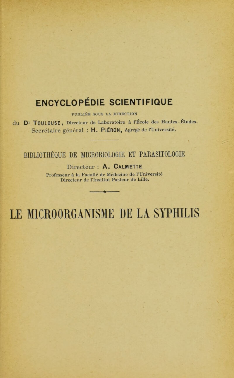 PUBLIÉE SOUS LA DIBECTION du Dr TOULOUSE, Directeur de Laboratoire à l’École des Hautes-Études. Secrétaire général : H. PlÉRON, Agrégé de l’Université. BIBLIOTHÈQUE DE MICROBIOLOGIE ET PARASITOLOGIE Directeur : A. CALMETTE Professeur à la Faculté de Médecine de PUniversité Directeur de l'Institut Pasteur de Lille. LE MICROORGANISME DE LA SYPHILIS