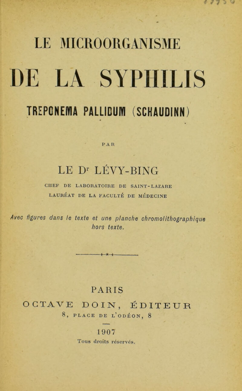 DE LA SYPHILIS TRIPONEfflA PALLIOUM (SCKAUDINN) PAR LE Dr LÉVY-BING CHEF DE LABORATOIRE DE SAINT-LAZARE LAURÉAT DE LA FACULTÉ DE MÉDECINE Avec figures dans le texte et une planche chromolithographique hors texte. O G TA V E 8, PARIS DOIN, ÉDITEUR PLACE DE L’ODÉON, 8 1907 Tous droits réservés.