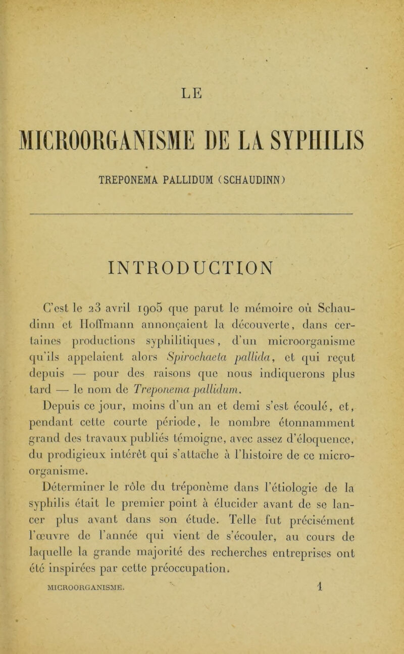 LE MICROORGANISME DE LA SYPHILIS TREPONEMA PALLIDUM (SCHAUDINN) INTRODUCTION C’est le a3 avril iqo5 que parut le mémoire où Schau- dirm et LIoITmann annonçaient la découverte, dans cer- taines productions syphilitiques, d'un microorganisme qu’ils appelaient alors Spirochaeta pullula, et qui reçut depuis — pour des raisons que nous indiquerons plus tard — le nom de Treponema pallidum. Depuis ce jour, moins d’un an et demi s’est écoulé, et, pendant celle courte période, le nombre étonnamment grand des travaux publiés témoigne, avec assez d’éloquence, du prodigieux intérêt qui s’attache à l'iiisloirc de ce micro- organisme. Déterminer le rôle du tréponème dans l’étiologie de la syphilis était le premier point à élucider avant de se lan- cer plus avant dans son étude. Telle fut précisément l’œuvre de l’année qui vient de s’écouler, au cours de laquelle la grande majorité des recherches entreprises ont été inspirées par cette préoccupation.