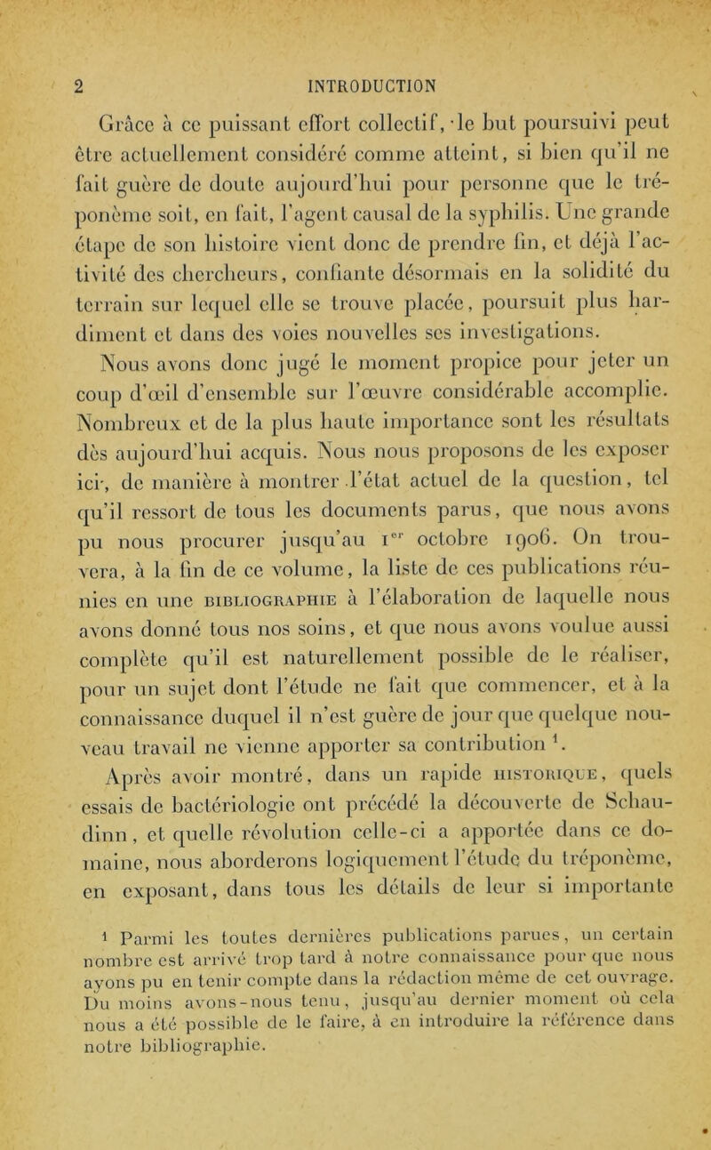 Grâce à ce puissant effort collectif, le but poursuivi peut être actuellement considéré comme atteint, si bien qu il ne fait guère de doute aujourd’hui pour personne que le tré- ponème soit, en fait, l’agent causal de la syphilis. Une grande étape de son histoire vient donc de prendre fin, et déjà l’ac- tivité des chercheurs, confiante désormais en la solidité du terrain sur lequel elle se trouve placée, poursuit plus har- diment et dans des voies nouvelles ses investigations. Nous avons donc jugé le moment propice pour jeter un coup d’œil d'ensemble sur l’œuvre considérable accomplie. Nombreux et de la plus haute importance sont les résultats dès aujourd’hui acquis. Nous nous proposons de les exposer ici-, de manière à montrer l’état actuel de la question, tel qu’il ressort de tous les documents parus, que nous avons pu nous procurer jusqu’au Ier octobre 1906. On trou- vera, à la fin de ce volume, la liste de ces publications réu- nies en une bibliographie à l’élaboration de laquelle nous avons donné tous nos soins, et que nous avons voulue aussi complète qu’il est naturellement possible de le réaliser, pour un sujet dont l’élude ne fait que commencer, et à la connaissance duquel il n’est guère de jour que quelque nou- veau travail ne vienne apporter sa contribution f Après avoir montré, dans un rapide historique, quels essais de bactériologie ont précédé la découverte de Scliau- dinn, et quelle révolution celle-ci a apportée dans ce do- maine, nous aborderons logiquement l’étude du tréponème, en exposant, dans tous les détails de leur si importante 1 Parmi les toutes dernières publications parues, un certain nombre est arrivé trop tard à notre connaissance pour que nous ayons pu en tenir compte dans la rédaction même de cet ou\ rage. Du moins avons-nous tenu, jusqu’au dernier moment où cela nous a été possible de le faire, à en introduire la référence dans notre bibliographie.