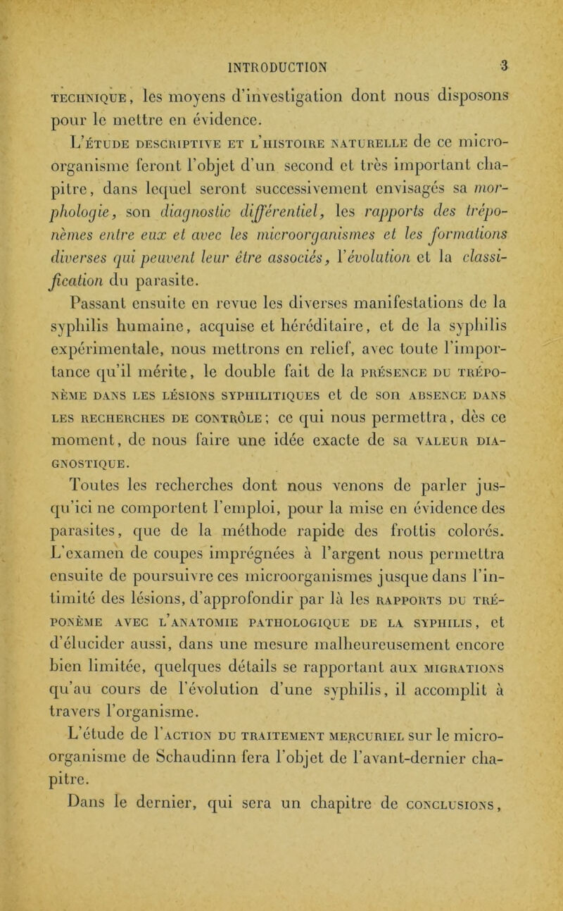 technique, les moyens d'investigation dont nous disposons pour le mettre en évidence. L’étude deschiptive et l’histoire naturelle de ce micro- organisme feront l’objet d'un second et très important cha- pitre, dans lequel seront successivement envisagés sa mor- phologie, son diagnostic différentiel, les rapports des trépo- nèmes entre eux et avec les microorganismes et les formations diverses qui peuvent leur être associés, Y évolution cL la classi- fication du parasite. Passant ensuite en revue les diverses manifestations de la syphilis humaine, acquise et héréditaire, et de la syphilis expérimentale, nous mettrons en relief, avec toute l’impor- tance qu’il mérite, le double fait de la présence du trépo- nème DANS LES LÉSIONS SYPHILITIQUES Ct de SOI1 ABSENCE DANS les recherches de contrôle; ce qui nous permettra, dès ce moment, de nous faire une idée exacte de sa valeur dia- gnostique. Toutes les recherches dont nous venons de parler jus- qu’ici ne comportent l’emploi, pour la mise en évidence des parasites, que de la méthode rapide des frottis colorés. L’examen de coupes imprégnées à l’argent nous permettra ensuite de poursuivre ces microorganismes jusque dans l’in- timité des lésions, d’approfondir par là les rapports du tré- ponème AVEC L’ANATOMIE PATHOLOGIQUE DE LA SYPHILIS, et d’élucider aussi, dans une mesure malheureusement encore bien limitée, quelques détails se rapportant aux migrations qu’au cours de l’évolution d’une syphilis, il accomplit à travers l’organisme. L’étude de Faction du traitement mercuriel sur le micro- organisme de Schaudinn fera l’objet de l’avant-dernier cha- pitre. Dans le dernier, qui sera un chapitre de conclusions.
