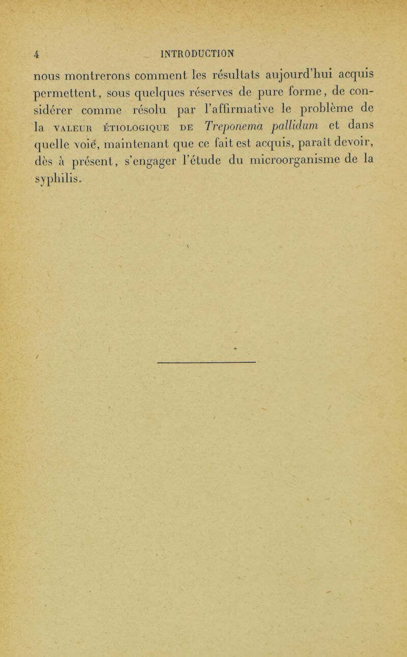 nous montrerons comment les résultats aujourd’hui acquis permettent, sous quelques réserves de pure forme, de con- sidérer comme résolu par l’affirmative le problème de la valeur étiologique de Treponema pallidum et dans quelle voie, maintenant que ce lait est acquis, paraît devoir, dès à présent, s’engager l’étude du microorganisme de la