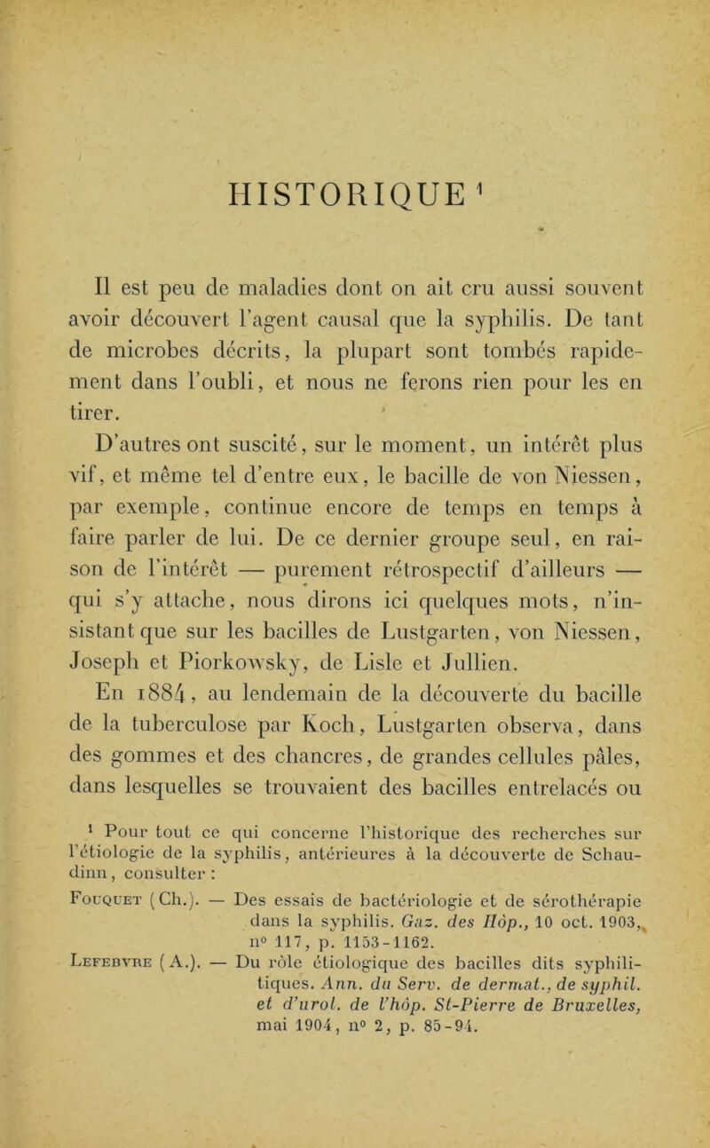 HISTORIQUE 1 Il est peu de maladies dont on ait cru aussi souvent avoir découvert l’agent causal que la syphilis. De tant de microbes décrits, la plupart sont tombés rapide- ment dans l’oubli, et nous ne ferons rien pour les en tirer. D’autres ont suscité, sur le moment, un intérêt plus vif, et même tel d’entre eux, le bacille de von Niessen, par exemple, continue encore de temps en temps à faire parler de lui. De ce dernier groupe seul, en rai- son de l’intérêt — purement rétrospectif d’ailleurs — qui s’y attache, nous dirons ici quelques mots, n’in- sistant que sur les bacilles de Lustgarten, von Niessen, Joseph et Piorkowsky, de Lisle et Jullien. En i884, au lendemain de la découverte du bacille de la tuberculose par Koch, Lustgarten observa, dans des gommes et des chancres, de grandes cellules pâles, dans lesquelles se trouvaient des bacilles entrelacés ou 1 Pour tout ce qui concerne l’historique des recherches sur l’étiologie de la syphilis, antérieures à la découverte de Schau- dinn, consulter : Fouquet (Ch.). — Des essais de bactériologie et de sérothérapie dans la syphilis. Gaz. des Hop., 10 oct. 1903,, n° 117, pi 1153-1162. Lefebvre ( A.). — Du rôle étiologique des bacilles dits syphili- tiques. Ann. du Serv. de derrnat., de syphil. et d’urol. de l’hôp. St-Pierre de Bruxelles, mai 1904, n° 2, p. 85-94.